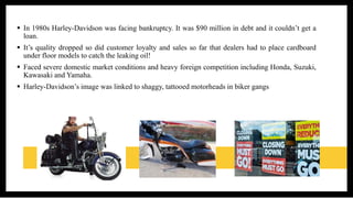  In 1980s Harley-Davidson was facing bankruptcy. It was $90 million in debt and it couldn’t get a
loan.
 It’s quality dropped so did customer loyalty and sales so far that dealers had to place cardboard
under floor models to catch the leaking oil!
 Faced severe domestic market conditions and heavy foreign competition including Honda, Suzuki,
Kawasaki and Yamaha.
 Harley-Davidson’s image was linked to shaggy, tattooed motorheads in biker gangs
 