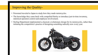 Improving the Quality-
• Personnel traveled to Japan to study how they made motorcycles.
• The knowledge they came back with compelled Harley to introduce just-in-time inventory,
statistical operators control and employee involvement.
• Styling Department implemented a classical, evolutionary design for its motorcycles, rather than
imitating the competition’s practice of designing something radically new every year.
 