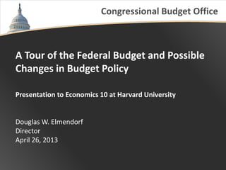 Congressional Budget Office
A Tour of the Federal Budget and Possible
Changes in Budget Policy
Presentation to Economics 10 at Harvard University
Douglas W. Elmendorf
Director
April 26, 2013
 
