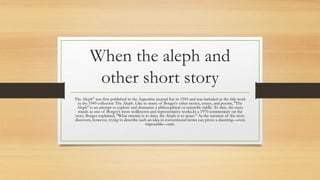 When the aleph and
other short story
The Aleph" was first published in the Argentine journal Sur in 1945 and was included as the title work
in the 1949 collection The Aleph. Like so many of Borges's other stories, essays, and poems, "The
Aleph" is an attempt to explore and dramatize a philosophical or scientific riddle. To date, the story
stands as one of Borges's most wellknown and representative works.In a 1970 commentary on the
story, Borges explained, "What eternity is to time, the Aleph is to space." As the narrator of the story
discovers, however, trying to describe such an idea in conventional terms can prove a daunting—even
impossible—task.
 