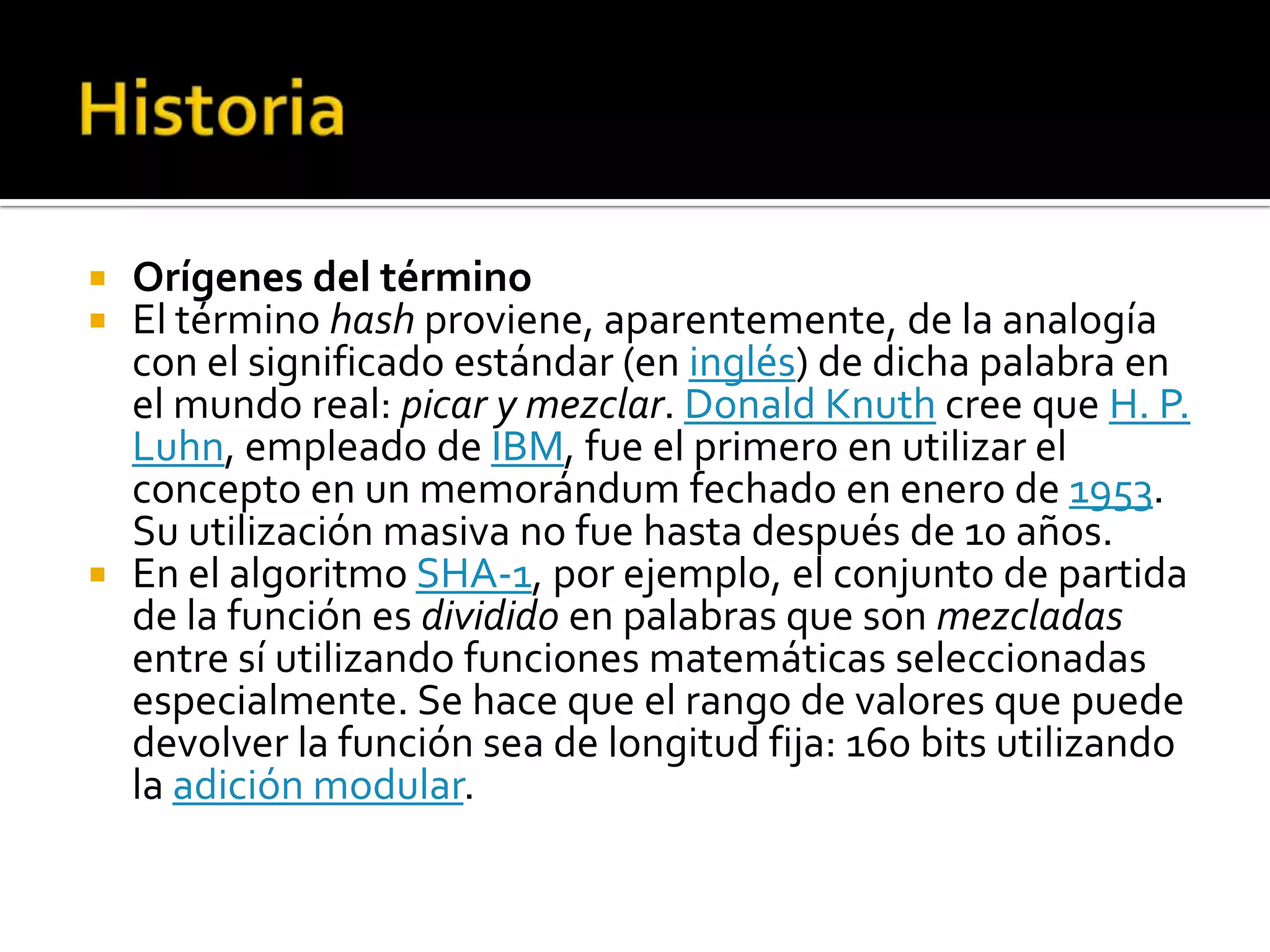  Orígenes del término
 El término hash proviene, aparentemente, de la analogía
  con el significado estándar (en inglés) de dicha palabra en
  el mundo real: picar y mezclar. Donald Knuth cree que H. P.
  Luhn, empleado de IBM, fue el primero en utilizar el
  concepto en un memorándum fechado en enero de 1953.
  Su utilización masiva no fue hasta después de 10 años.
 En el algoritmo SHA-1, por ejemplo, el conjunto de partida
  de la función es dividido en palabras que son mezcladas
  entre sí utilizando funciones matemáticas seleccionadas
  especialmente. Se hace que el rango de valores que puede
  devolver la función sea de longitud fija: 160 bits utilizando
  la adición modular.
 