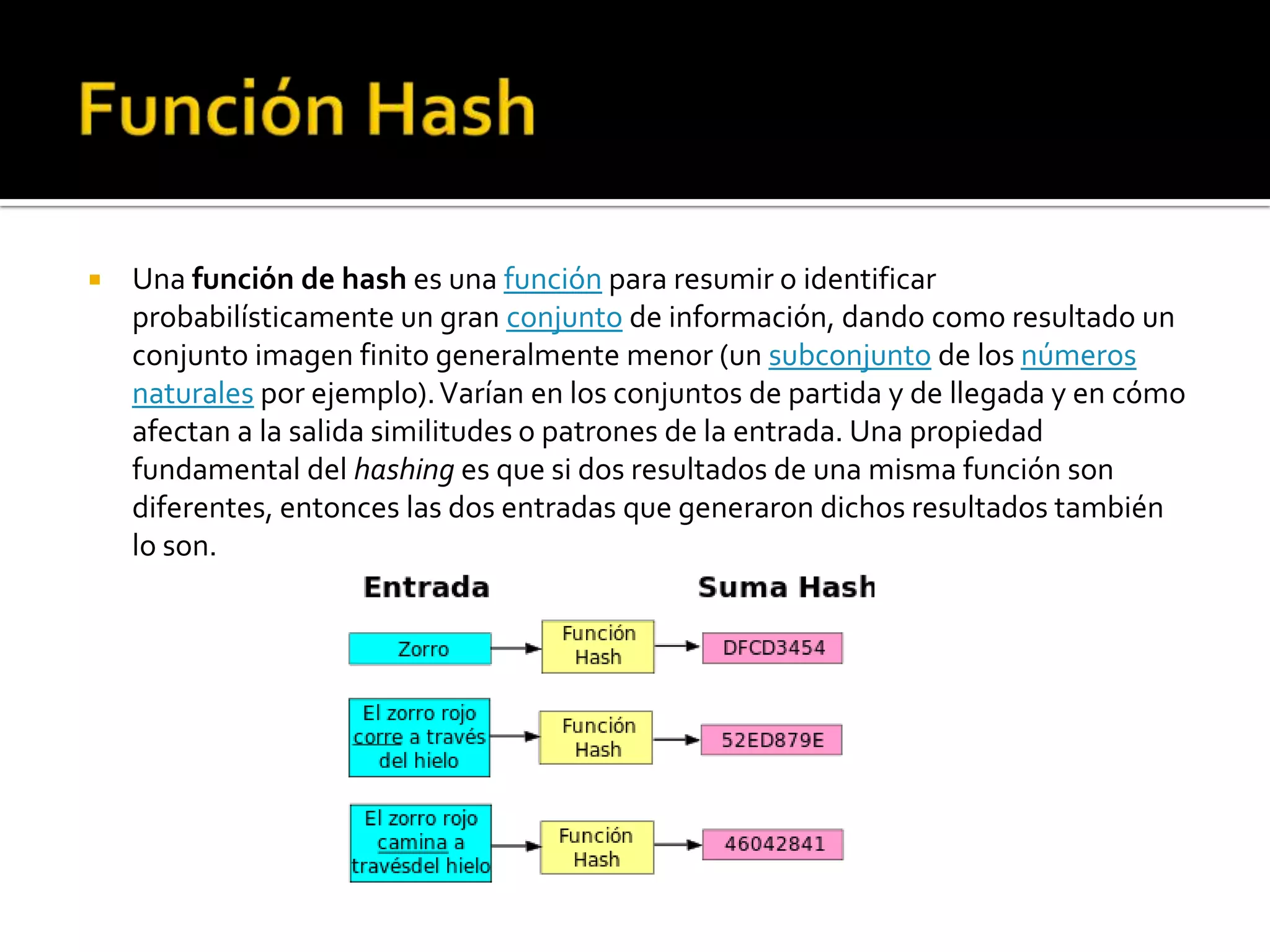    Una función de hash es una función para resumir o identificar
    probabilísticamente un gran conjunto de información, dando como resultado un
    conjunto imagen finito generalmente menor (un subconjunto de los números
    naturales por ejemplo). Varían en los conjuntos de partida y de llegada y en cómo
    afectan a la salida similitudes o patrones de la entrada. Una propiedad
    fundamental del hashing es que si dos resultados de una misma función son
    diferentes, entonces las dos entradas que generaron dichos resultados también
    lo son.
 