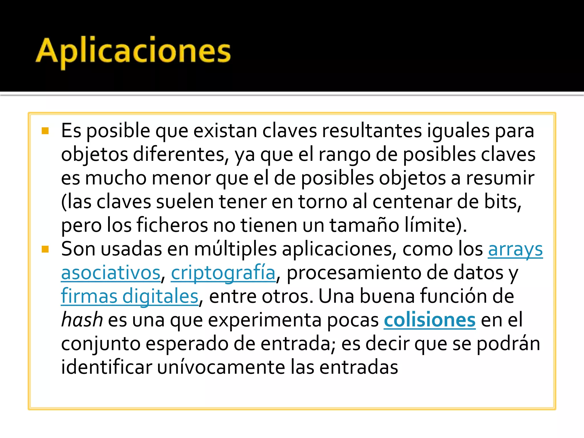    Es posible que existan claves resultantes iguales para
    objetos diferentes, ya que el rango de posibles claves
    es mucho menor que el de posibles objetos a resumir
    (las claves suelen tener en torno al centenar de bits,
    pero los ficheros no tienen un tamaño límite).
   Son usadas en múltiples aplicaciones, como los arrays
    asociativos, criptografía, procesamiento de datos y
    firmas digitales, entre otros. Una buena función de
    hash es una que experimenta pocas colisiones en el
    conjunto esperado de entrada; es decir que se podrán
    identificar unívocamente las entradas
 
