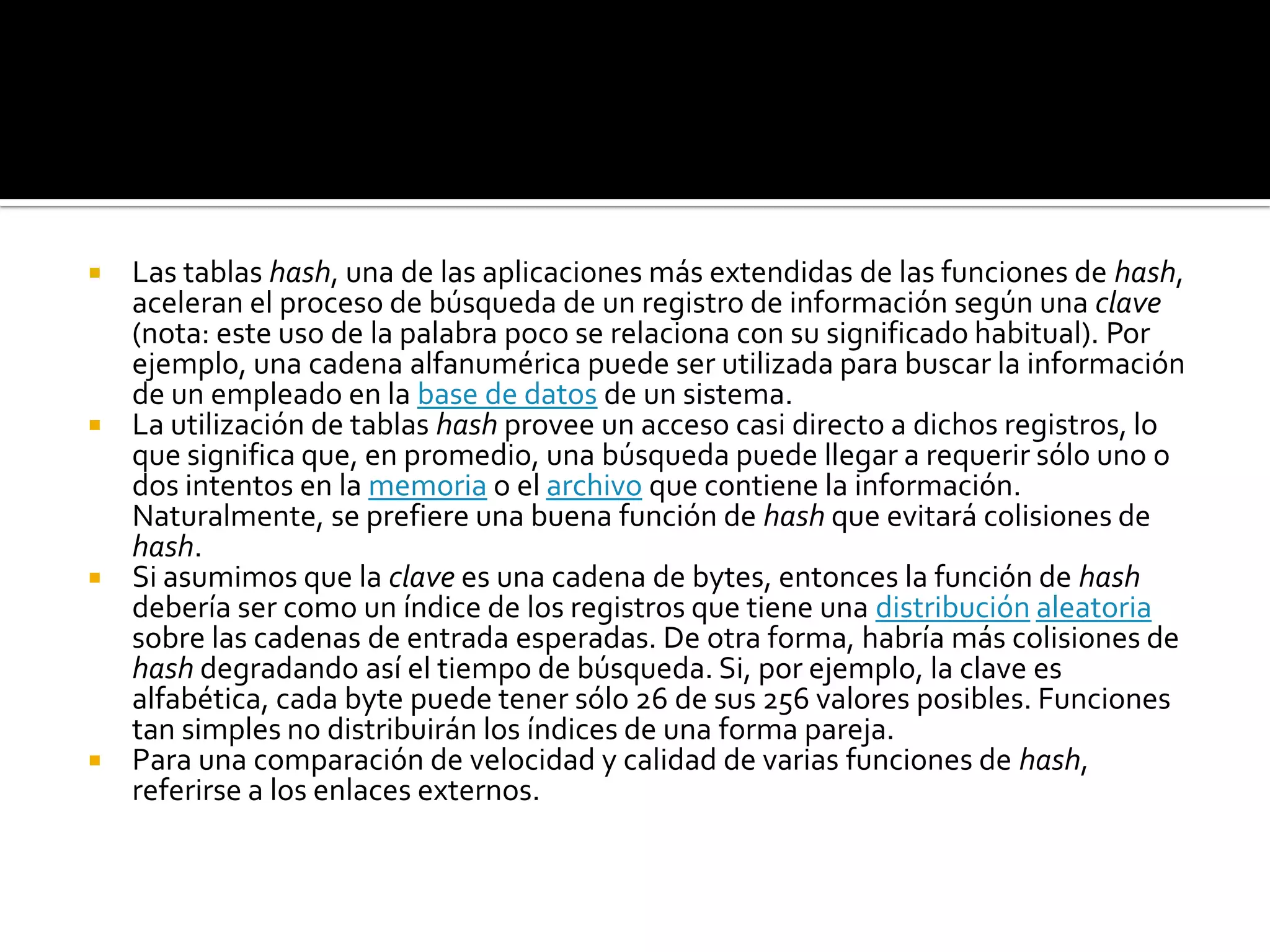  Las tablas hash, una de las aplicaciones más extendidas de las funciones de hash,
  aceleran el proceso de búsqueda de un registro de información según una clave
  (nota: este uso de la palabra poco se relaciona con su significado habitual). Por
  ejemplo, una cadena alfanumérica puede ser utilizada para buscar la información
  de un empleado en la base de datos de un sistema.
 La utilización de tablas hash provee un acceso casi directo a dichos registros, lo
  que significa que, en promedio, una búsqueda puede llegar a requerir sólo uno o
  dos intentos en la memoria o el archivo que contiene la información.
  Naturalmente, se prefiere una buena función de hash que evitará colisiones de
  hash.
 Si asumimos que la clave es una cadena de bytes, entonces la función de hash
  debería ser como un índice de los registros que tiene una distribución aleatoria
  sobre las cadenas de entrada esperadas. De otra forma, habría más colisiones de
  hash degradando así el tiempo de búsqueda. Si, por ejemplo, la clave es
  alfabética, cada byte puede tener sólo 26 de sus 256 valores posibles. Funciones
  tan simples no distribuirán los índices de una forma pareja.
 Para una comparación de velocidad y calidad de varias funciones de hash,
  referirse a los enlaces externos.
 