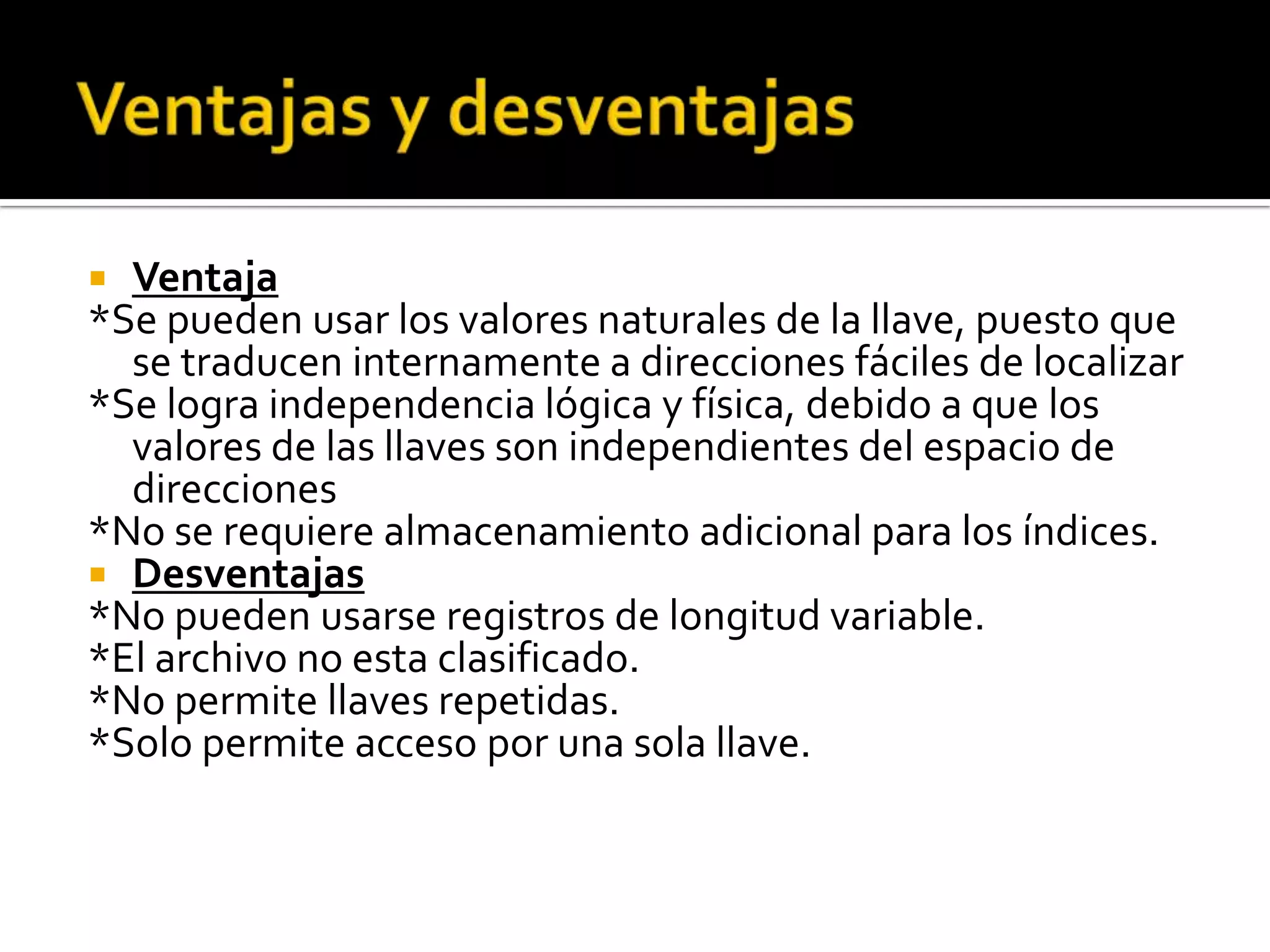  Ventaja
*Se pueden usar los valores naturales de la llave, puesto que
  se traducen internamente a direcciones fáciles de localizar
*Se logra independencia lógica y física, debido a que los
  valores de las llaves son independientes del espacio de
  direcciones
*No se requiere almacenamiento adicional para los índices.
 Desventajas
*No pueden usarse registros de longitud variable.
*El archivo no esta clasificado.
*No permite llaves repetidas.
*Solo permite acceso por una sola llave.
 