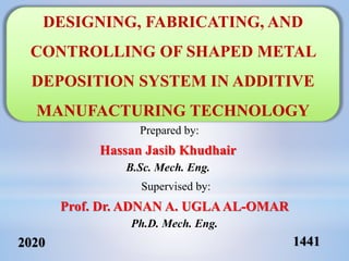 2020 1441
Prepared by:
Hassan Jasib Khudhair
B.Sc. Mech. Eng.
Supervised by:
Prof. Dr. ADNAN A. UGLAAL-OMAR
Ph.D. Mech. Eng.
DESIGNING, FABRICATING, AND
CONTROLLING OF SHAPED METAL
DEPOSITION SYSTEM IN ADDITIVE
MANUFACTURING TECHNOLOGY
 