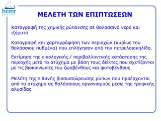 ΜΕΛΕΤΗ ΤΩΝ ΕΠΙΠΤΩΣΕΩΝ
Καταγραφή της χημικής ρύπανσης σε θαλασσινό νερό και
ιζήματα
Καταγραφή και χαρτογράφηση των περιοχών (κυρίως του
θαλάσσιου πυθμένα) που επλήγησαν από την πετρελαιοκηλίδα.
Εκτίμηση της οικολογικής / περιβαλλοντικής κατάστασης της
περιοχής μετά το ατύχημα με βάση τους δείκτες που σχετίζονται
με τις βιοκοινωνίες του ζωοβένθους και φυτοβένθους
Μελέτη της πιθανής βιοσυσσώρευσης ρύπων που προέρχονται
από το ατύχημα σε θαλάσσιους οργανισμούς μέσω της τροφικής
αλυσίδας
 