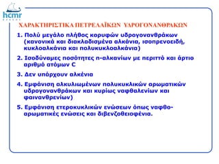 ΧΑΡΑΚΤΗΡΙΣΤΙΚΑ ΠΕΤΡΕΛΑΪΚΩΝ ΥΔΡΟΓΟΝΑΝΘΡΑΚΩΝ
1. Πολύ μεγάλο πλήθος κορυφών υδρογονανθράκων
(κανονικά και διακλαδισμένα αλκάνια, ισοπρενοειδή,
κυκλοαλκάνια και πολυκυκλοαλκάνια)
2. Ισοδύναμες ποσότητες n-αλκανίων με περιττό και άρτιο
αριθμό ατόμων C
3. Δεν υπάρχουν αλκένια
4. Εμφάνιση αλκυλιωμένων πολυκυκλικών αρωματικών
υδρογονανθράκων και κυρίως ναφθαλενίων και
φαινανθρενίων)
5. Εμφάνιση ετεροκυκλικών ενώσεων όπως ναφθο-
αρωματικές ενώσεις και διβενζοθειοφένια.
 