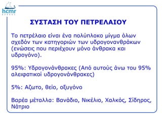 Το πετρέλαιο είναι ένα πολύπλοκο μίγμα όλων
σχεδόν των κατηγοριών των υδρογονανθράκων
(ενώσεις που περιέχουν μόνο άνθρακα και
υδρογόνο).
95%: Υδρογονάνθρακες (Από αυτούς άνω του 95%
αλειφατικοί υδρογονάνθρακες)
5%: Αζωτο, θείο, οξυγόνο
Βαρέα μέταλλα: Βανάδιο, Νικέλιο, Χαλκός, Σίδηρος,
Νάτριο
ΣΥΣΤΑΣΗ ΤΟΥ ΠΕΤΡΕΛΑΙΟΥ
 