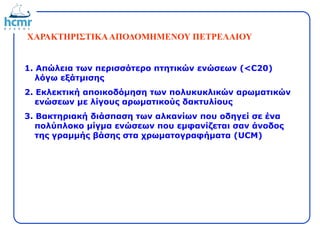ΧΑΡΑΚΤΗΡΙΣΤΙΚΑΑΠΟΔΟΜΗΜΕΝΟΥ ΠΕΤΡΕΛΑΙΟΥ
1. Απώλεια των περισσότερο πτητικών ενώσεων (<C20)
λόγω εξάτμισης
2. Εκλεκτική αποικοδόμηση των πολυκυκλικών αρωματικών
ενώσεων με λίγους αρωματικούς δακτυλίους
3. Βακτηριακή διάσπαση των αλκανίων που οδηγεί σε ένα
πολύπλοκο μίγμα ενώσεων που εμφανίζεται σαν άνοδος
της γραμμής βάσης στα χρωματογραφήματα (UCM)
 