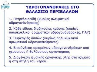 ΥΔΡΟΓΟΝΑΝΘΡΑΚΕΣ ΣΤΟ
ΘΑΛΑΣΣΙΟ ΠΕΡΙΒΑΛΛΟΝ
1. Πετρελαιοειδή (κυρίως αλειφατικοί
υδρογονάνθρακες)
2. Κάθε είδους διαδικασίες καύσης (κυρίως
πολυκυκλικοί αρωματικοί υδρογονάνθρακες, ΠΑΥ)
3. Πυρκαγιές δασών (κυρίως πολυκυκλικοί
αρωματικοί υδρογονάνθρακες)
4. Βιοσύνθεση ορισμένων υδρογονανθράκων από
χερσαίους ή θαλάσσιους οργανισμούς
5. Διαγένεση φυσικής οργανικής ύλης στα ιζήματα
ή στη στήλη του νερού.
 