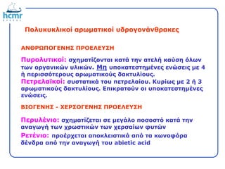 Πολυκυκλικοί αρωματικοί υδρογονάνθρακες
Πυρολυτικοί: σχηματίζονται κατά την ατελή καύση όλων
των οργανικών υλικών. Μη υποκατεστημένες ενώσεις με 4
ή περισσότερους αρωματικούς δακτυλίους.
Πετρελαϊκοί: συστατικά του πετρελαίου. Κυρίως με 2 ή 3
αρωματικούς δακτυλίους. Επικρατούν οι υποκατεστημένες
ενώσεις.
ΑΝΘΡΩΠΟΓΕΝΗΣ ΠΡΟΕΛΕΥΣΗ
ΒΙΟΓΕΝΗΣ - ΧΕΡΣΟΓΕΝΗΣ ΠΡΟΕΛΕΥΣΗ
Περυλένιο: σχηματίζεται σε μεγάλο ποσοστό κατά την
αναγωγή των χρωστικών των χερσαίων φυτών
Ρετένιο: προέρχεται αποκλειστικά από τα κωνοφόρα
δένδρα από την αναγωγή του abietic acid
 