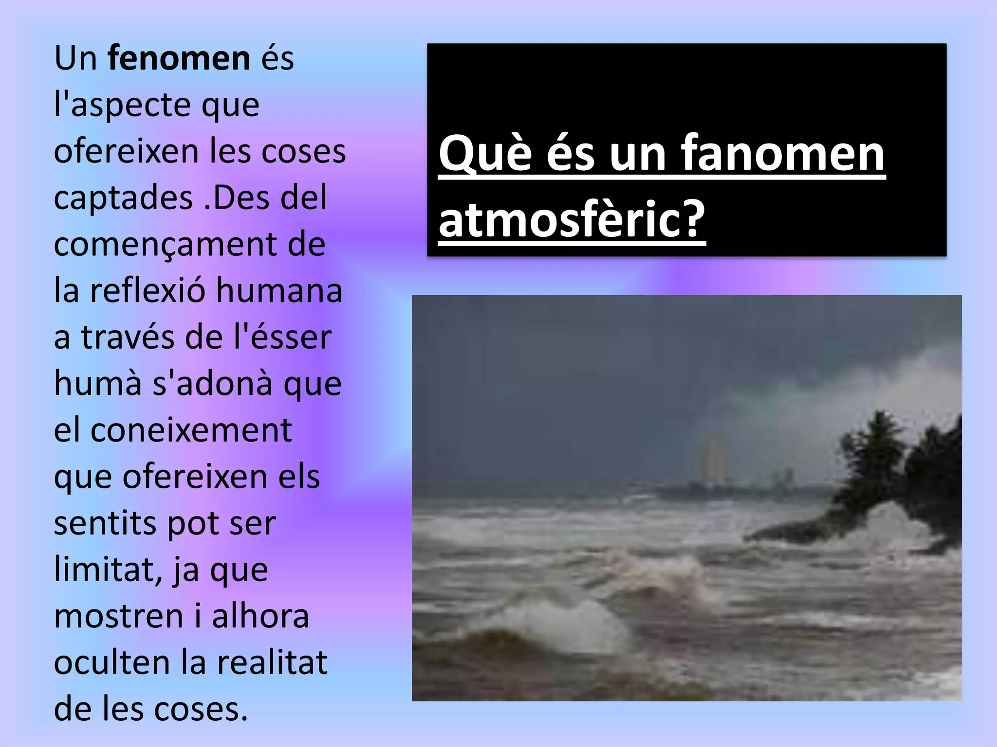Un fenomen és
l'aspecte que
ofereixen les coses   Què és un fanomen
captades .Des del
començament de        atmosfèric?
la reflexió humana
a través de l'ésser
humà s'adonà que
el coneixement
que ofereixen els
sentits pot ser
limitat, ja que
mostren i alhora
oculten la realitat
de les coses.
 