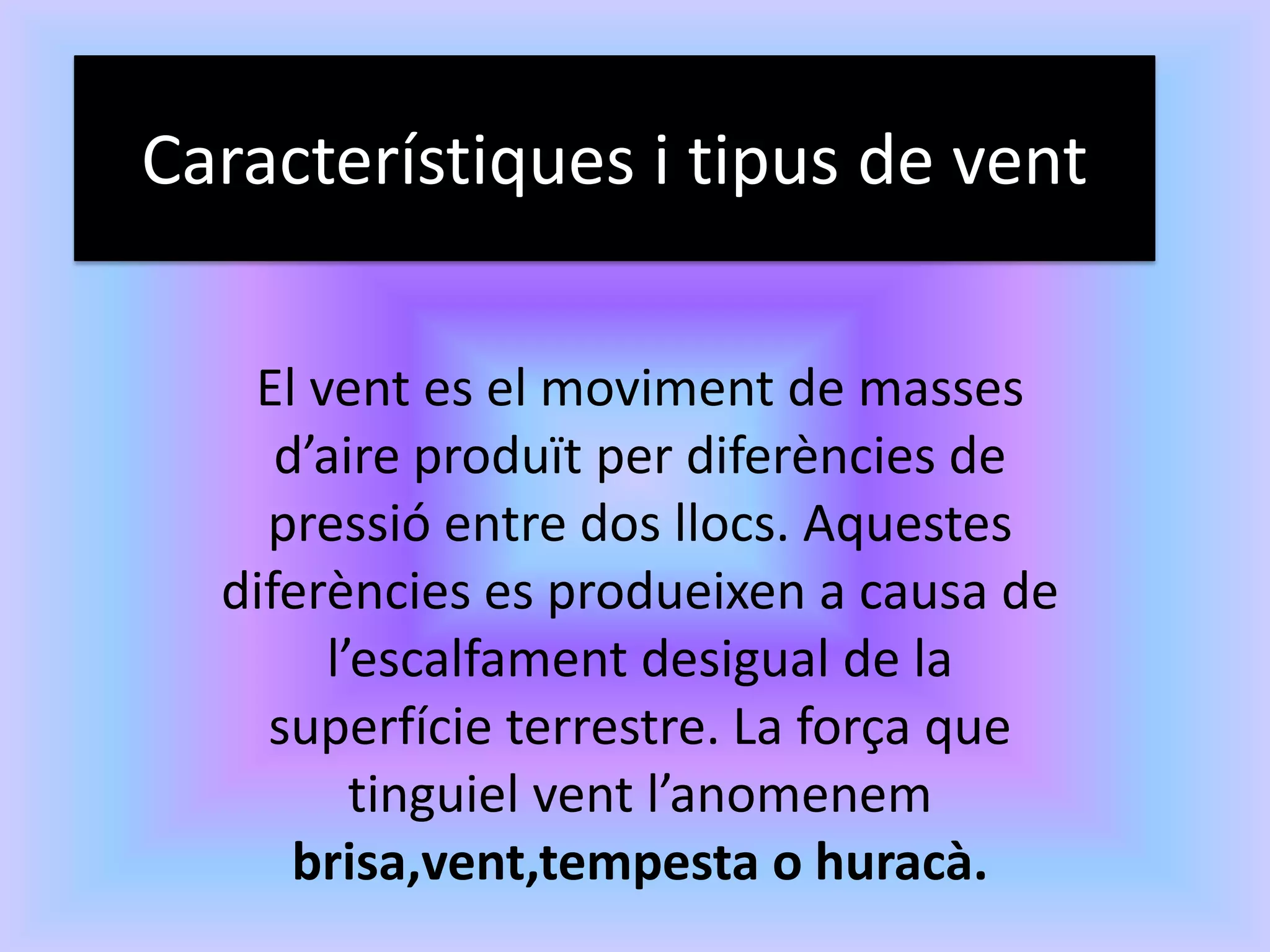 Característiques i tipus de vent

   El vent es el moviment de masses
     d’aire produït per diferències de
    pressió entre dos llocs. Aquestes
  diferències es produeixen a causa de
       l’escalfament desigual de la
    superfície terrestre. La força que
         tinguiel vent l’anomenem
      brisa,vent,tempesta o huracà.
 