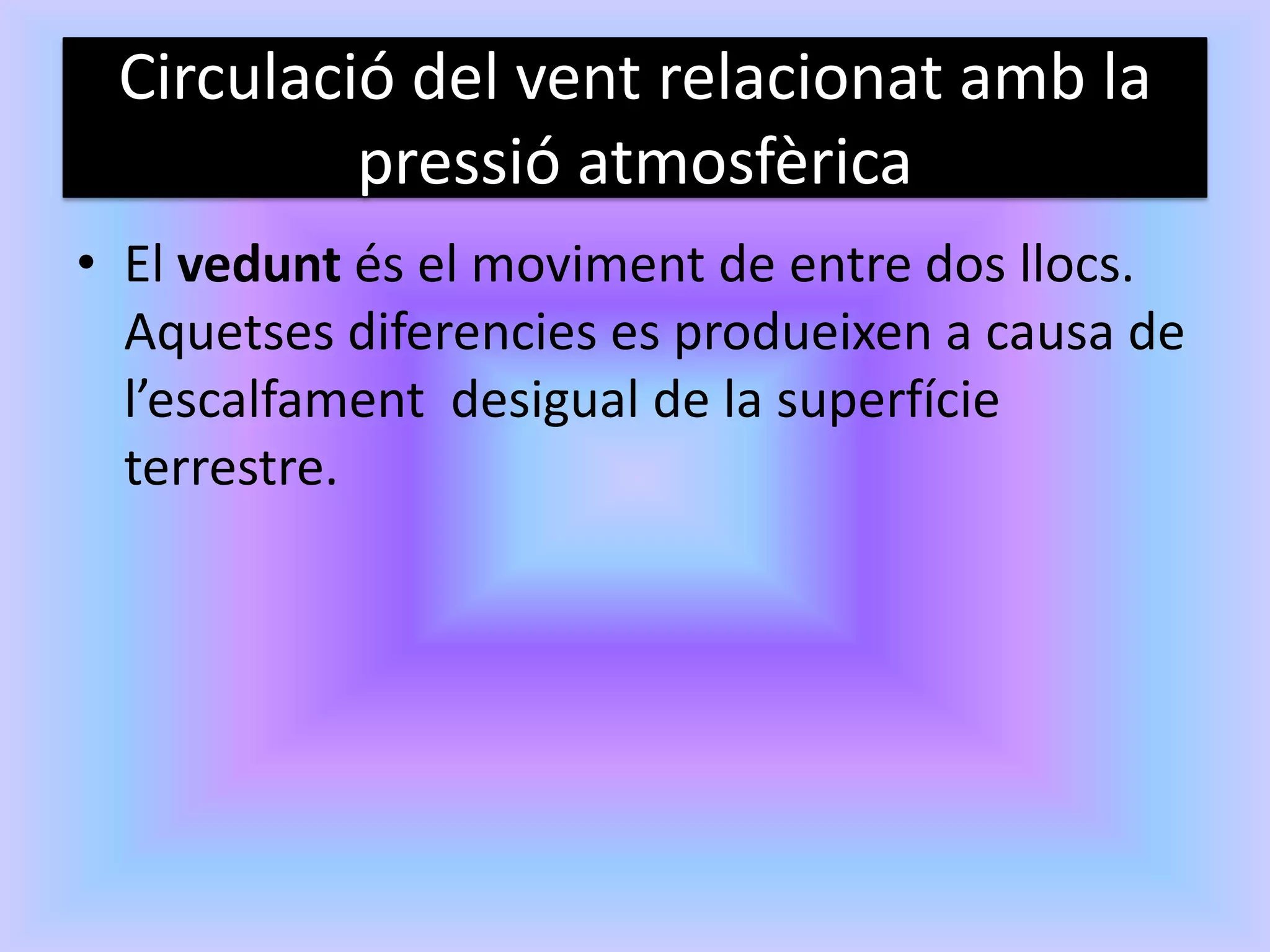 Circulació del vent relacionat amb la
          pressió atmosfèrica
• El vedunt és el moviment de entre dos llocs.
  Aquetses diferencies es produeixen a causa de
  l’escalfament desigual de la superfície
  terrestre.
 