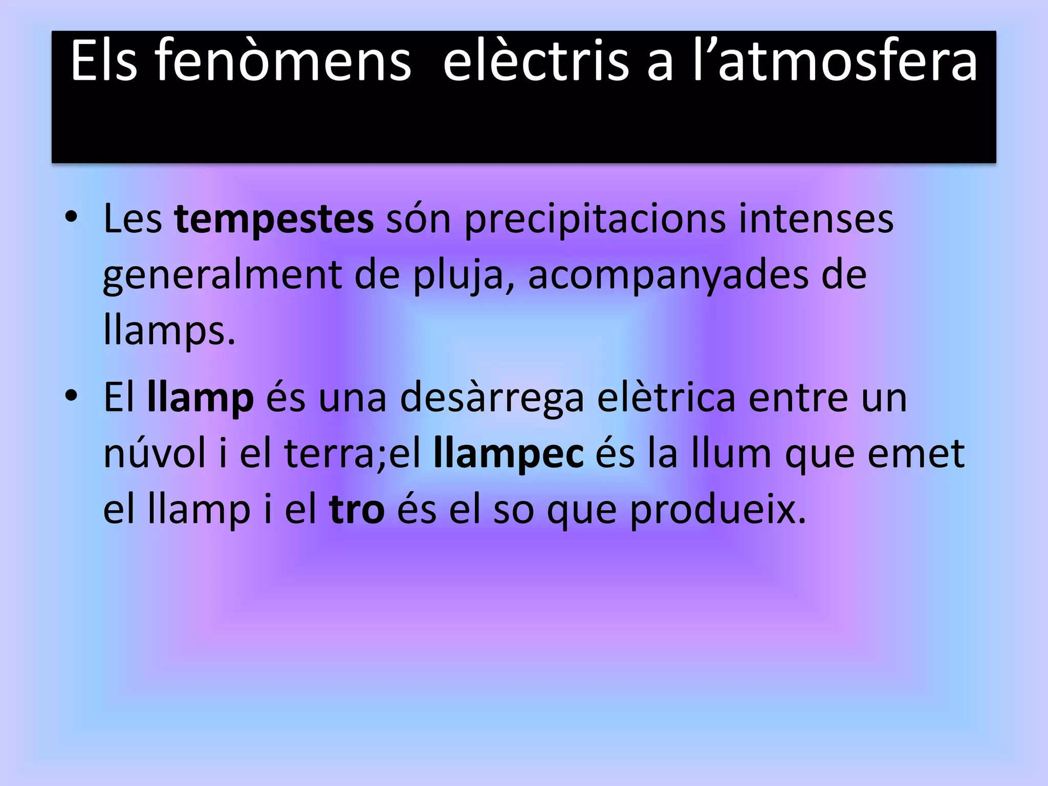 Els fenòmens elèctris a l’atmosfera

• Les tempestes són precipitacions intenses
  generalment de pluja, acompanyades de
  llamps.
• El llamp és una desàrrega elètrica entre un
  núvol i el terra;el llampec és la llum que emet
  el llamp i el tro és el so que produeix.
 