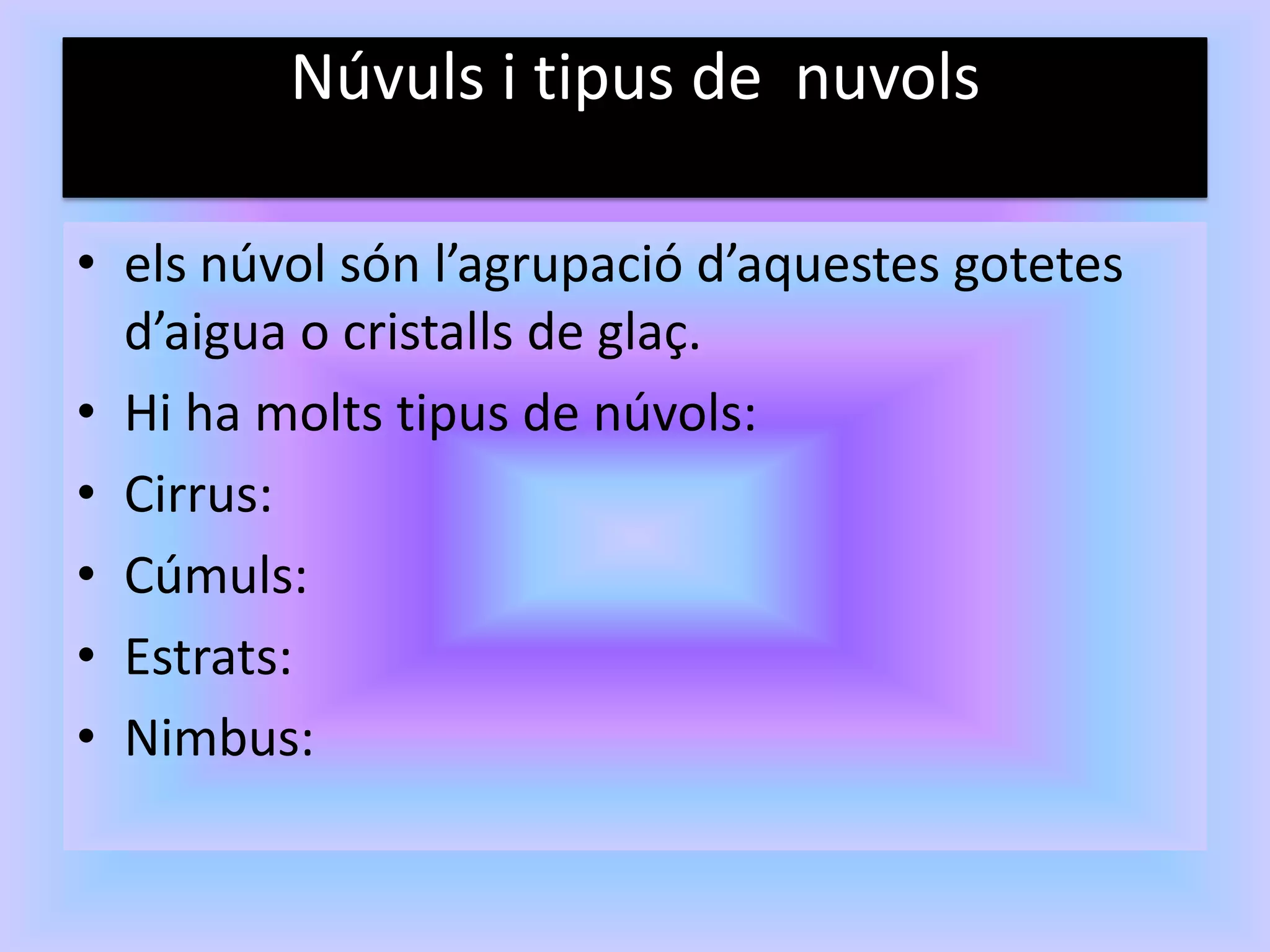 Núvuls i tipus de nuvols

• els núvol són l’agrupació d’aquestes gotetes
  d’aigua o cristalls de glaç.
• Hi ha molts tipus de núvols:
• Cirrus:
• Cúmuls:
• Estrats:
• Nimbus:
 