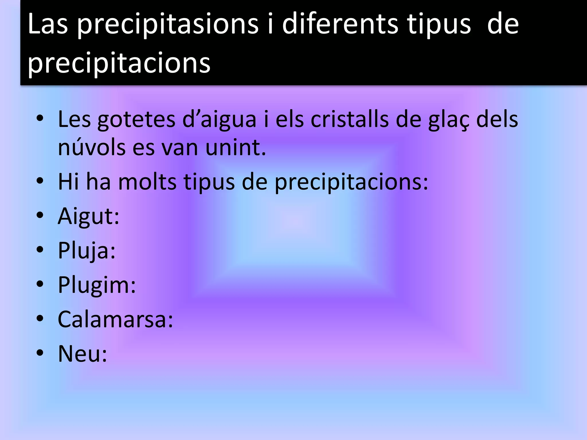 Las precipitasions i diferents tipus de
precipitacions
• Les gotetes d’aigua i els cristalls de glaç dels
  núvols es van unint.
• Hi ha molts tipus de precipitacions:
• Aigut:
• Pluja:
• Plugim:
• Calamarsa:
• Neu:
 