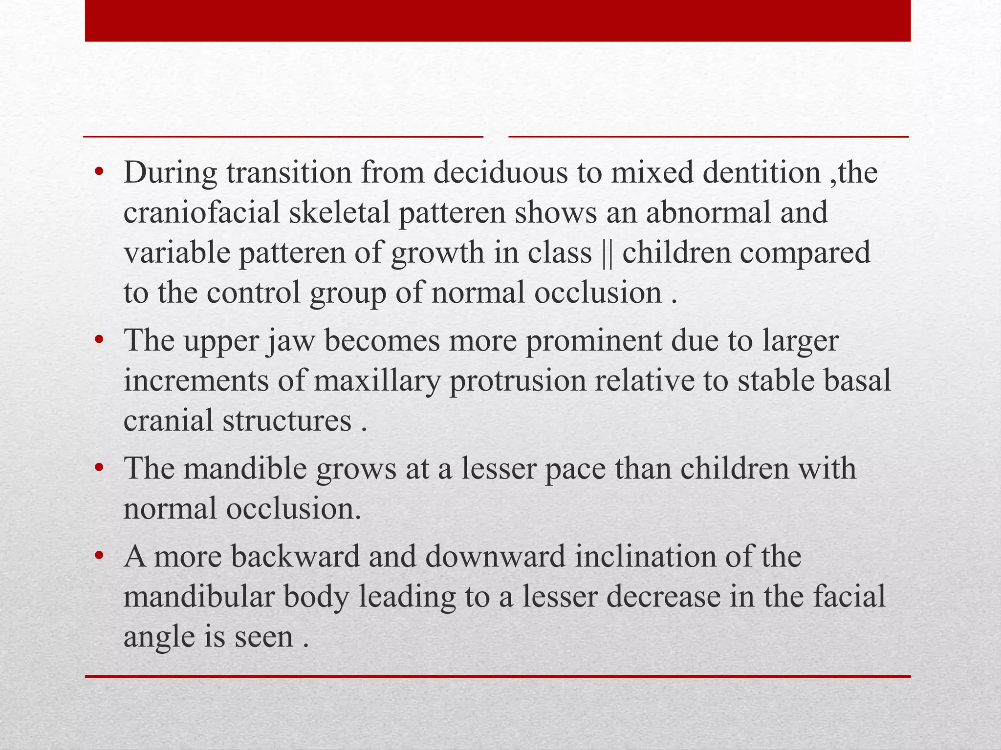 • During transition from deciduous to mixed dentition ,the
craniofacial skeletal patteren shows an abnormal and
variable patteren of growth in class || children compared
to the control group of normal occlusion .
• The upper jaw becomes more prominent due to larger
increments of maxillary protrusion relative to stable basal
cranial structures .
• The mandible grows at a lesser pace than children with
normal occlusion.
• A more backward and downward inclination of the
mandibular body leading to a lesser decrease in the facial
angle is seen .
 