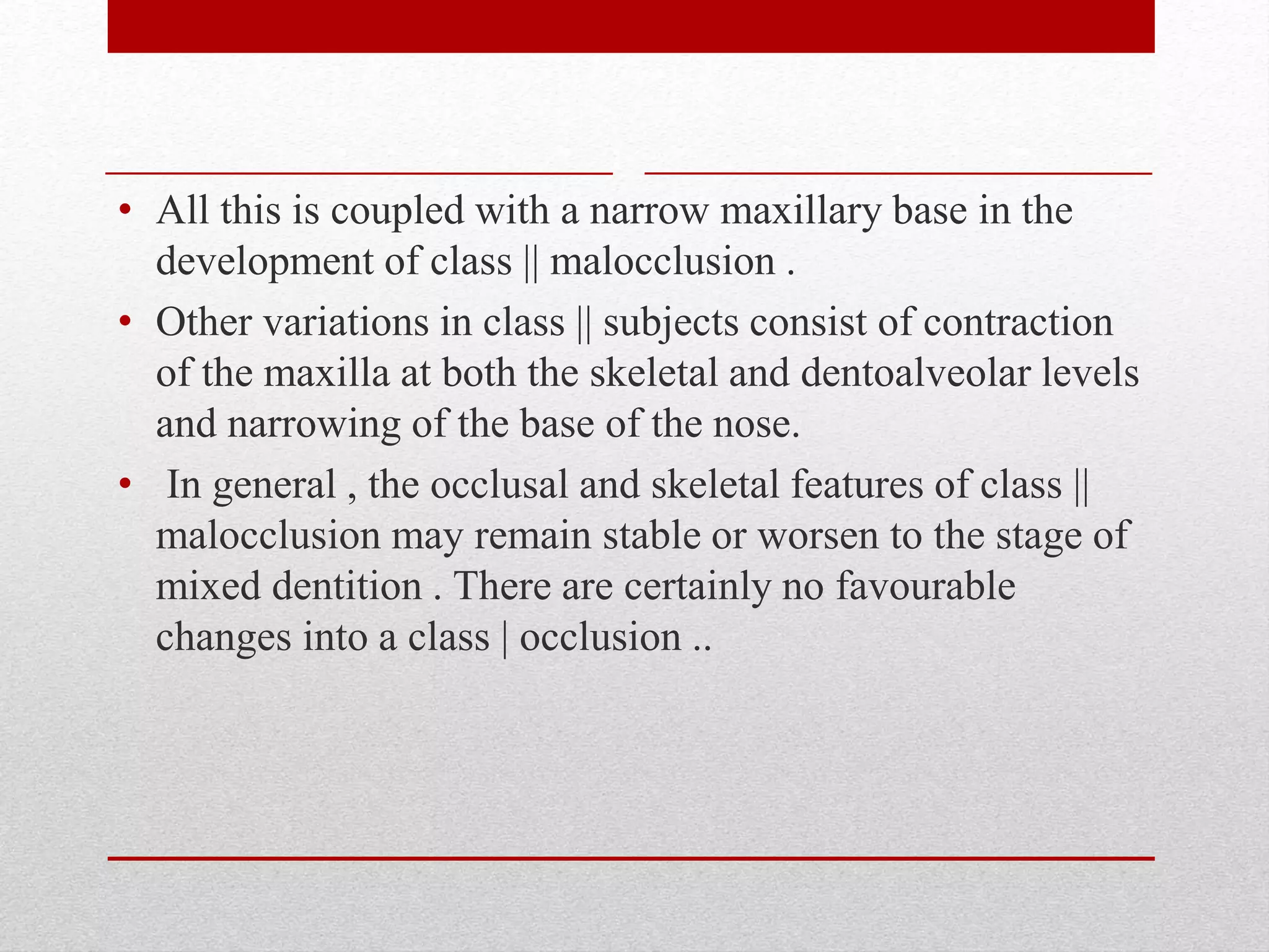 • All this is coupled with a narrow maxillary base in the
development of class || malocclusion .
• Other variations in class || subjects consist of contraction
of the maxilla at both the skeletal and dentoalveolar levels
and narrowing of the base of the nose.
• In general , the occlusal and skeletal features of class ||
malocclusion may remain stable or worsen to the stage of
mixed dentition . There are certainly no favourable
changes into a class | occlusion ..
 