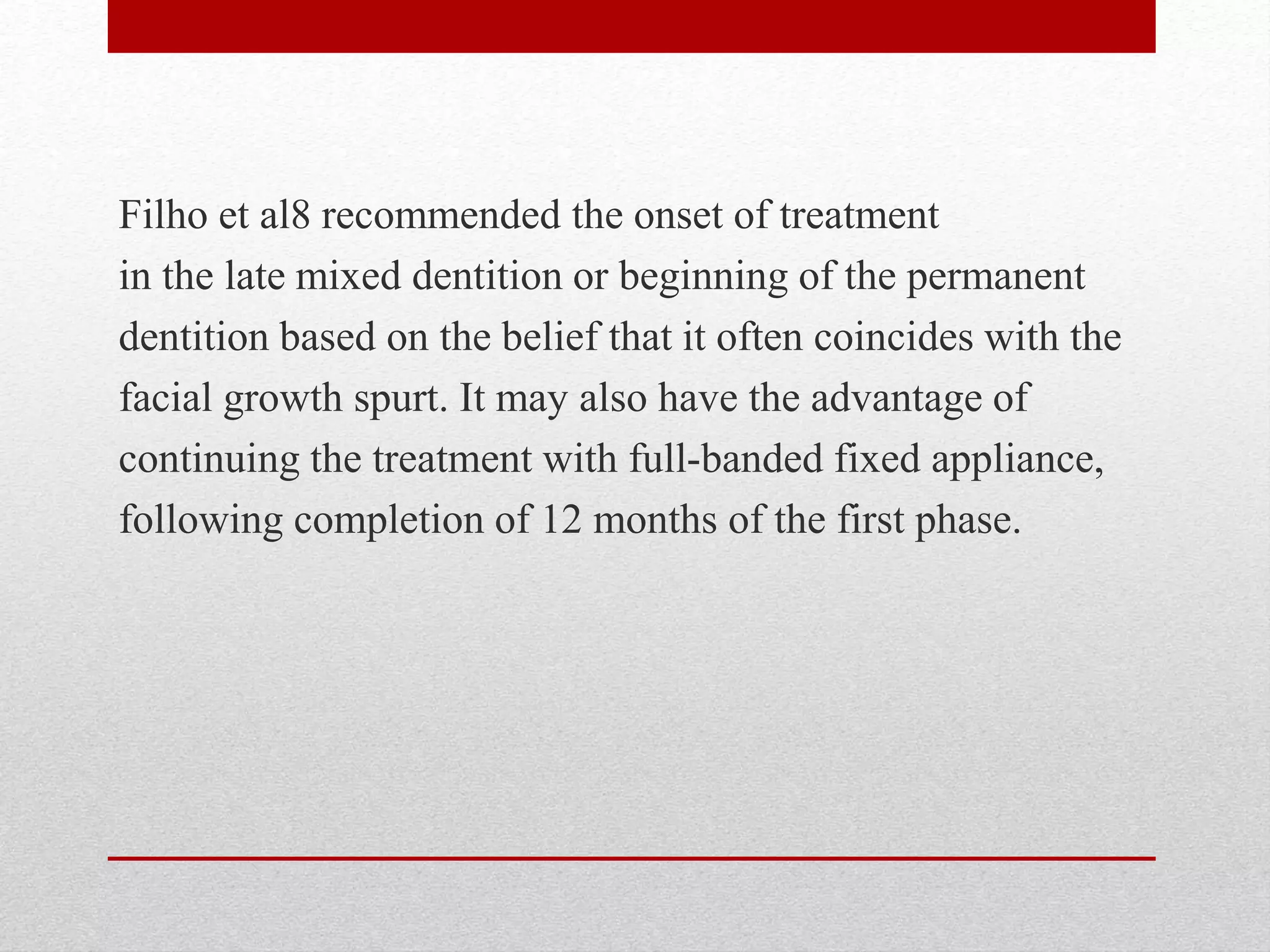Filho et al8 recommended the onset of treatment
in the late mixed dentition or beginning of the permanent
dentition based on the belief that it often coincides with the
facial growth spurt. It may also have the advantage of
continuing the treatment with full-banded fixed appliance,
following completion of 12 months of the first phase.
 
