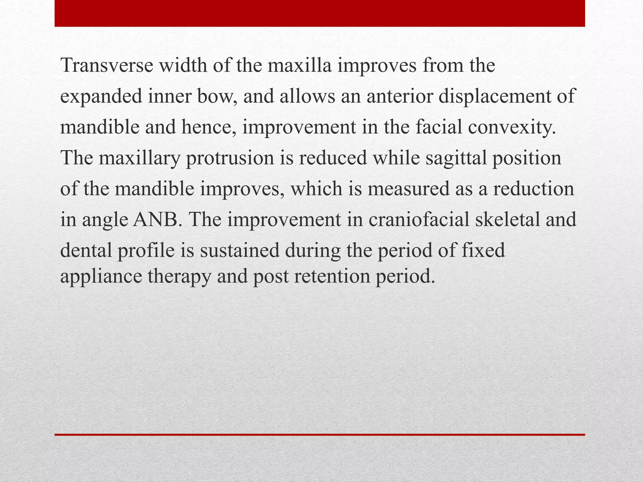 Transverse width of the maxilla improves from the
expanded inner bow, and allows an anterior displacement of
mandible and hence, improvement in the facial convexity.
The maxillary protrusion is reduced while sagittal position
of the mandible improves, which is measured as a reduction
in angle ANB. The improvement in craniofacial skeletal and
dental profile is sustained during the period of fixed
appliance therapy and post retention period.
 