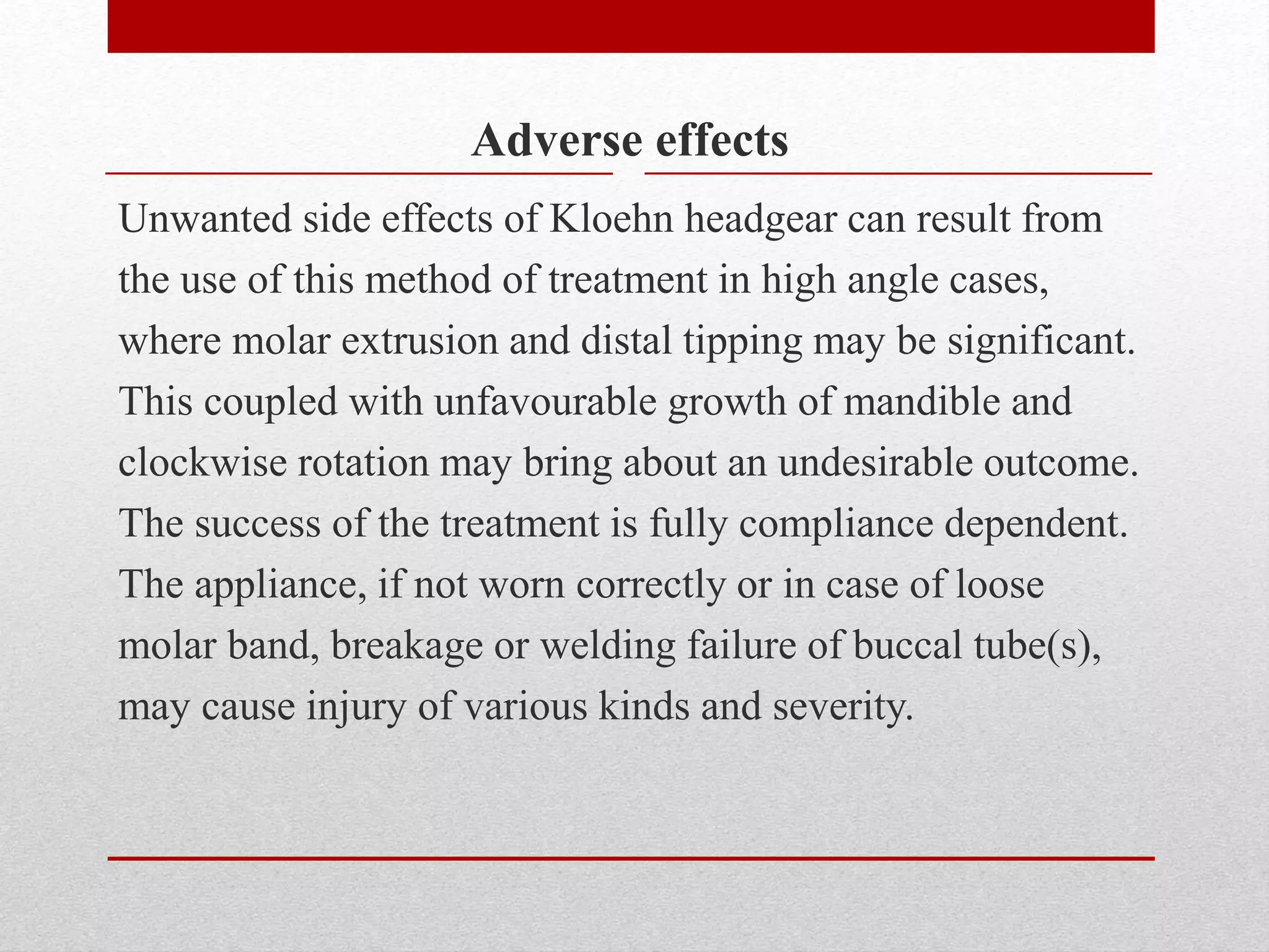 Adverse effects
Unwanted side effects of Kloehn headgear can result from
the use of this method of treatment in high angle cases,
where molar extrusion and distal tipping may be significant.
This coupled with unfavourable growth of mandible and
clockwise rotation may bring about an undesirable outcome.
The success of the treatment is fully compliance dependent.
The appliance, if not worn correctly or in case of loose
molar band, breakage or welding failure of buccal tube(s),
may cause injury of various kinds and severity.
 