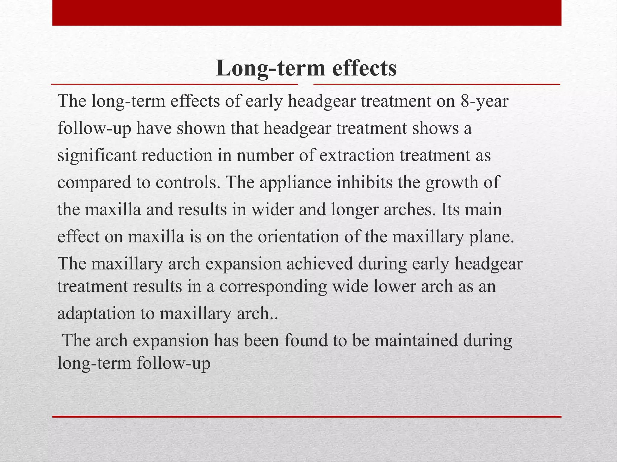 Long-term effects
The long-term effects of early headgear treatment on 8-year
follow-up have shown that headgear treatment shows a
significant reduction in number of extraction treatment as
compared to controls. The appliance inhibits the growth of
the maxilla and results in wider and longer arches. Its main
effect on maxilla is on the orientation of the maxillary plane.
The maxillary arch expansion achieved during early headgear
treatment results in a corresponding wide lower arch as an
adaptation to maxillary arch..
The arch expansion has been found to be maintained during
long-term follow-up
 