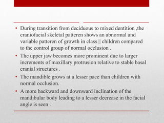 • During transition from deciduous to mixed dentition ,the
craniofacial skeletal patteren shows an abnormal and
variable patteren of growth in class || children compared
to the control group of normal occlusion .
• The upper jaw becomes more prominent due to larger
increments of maxillary protrusion relative to stable basal
cranial structures .
• The mandible grows at a lesser pace than children with
normal occlusion.
• A more backward and downward inclination of the
mandibular body leading to a lesser decrease in the facial
angle is seen .
 