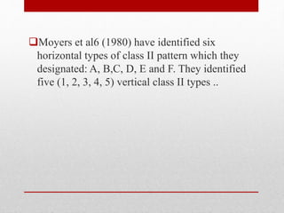 Moyers et al6 (1980) have identified six
horizontal types of class II pattern which they
designated: A, B,C, D, E and F. They identified
five (1, 2, 3, 4, 5) vertical class II types ..
 