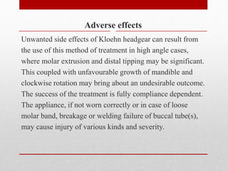 Adverse effects
Unwanted side effects of Kloehn headgear can result from
the use of this method of treatment in high angle cases,
where molar extrusion and distal tipping may be significant.
This coupled with unfavourable growth of mandible and
clockwise rotation may bring about an undesirable outcome.
The success of the treatment is fully compliance dependent.
The appliance, if not worn correctly or in case of loose
molar band, breakage or welding failure of buccal tube(s),
may cause injury of various kinds and severity.
 
