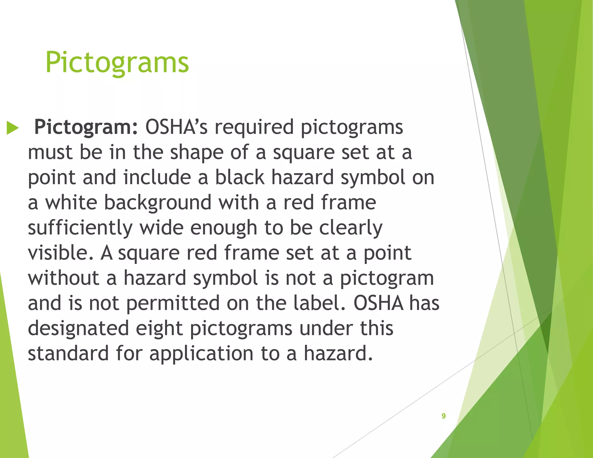 Pictograms
 Pictogram: OSHA’s required pictograms
must be in the shape of a square set at a
point and include a black hazard symbol on
a white background with a red frame
sufficiently wide enough to be clearly
visible. A square red frame set at a point
without a hazard symbol is not a pictogram
and is not permitted on the label. OSHA has
designated eight pictograms under this
standard for application to a hazard.
9
 
