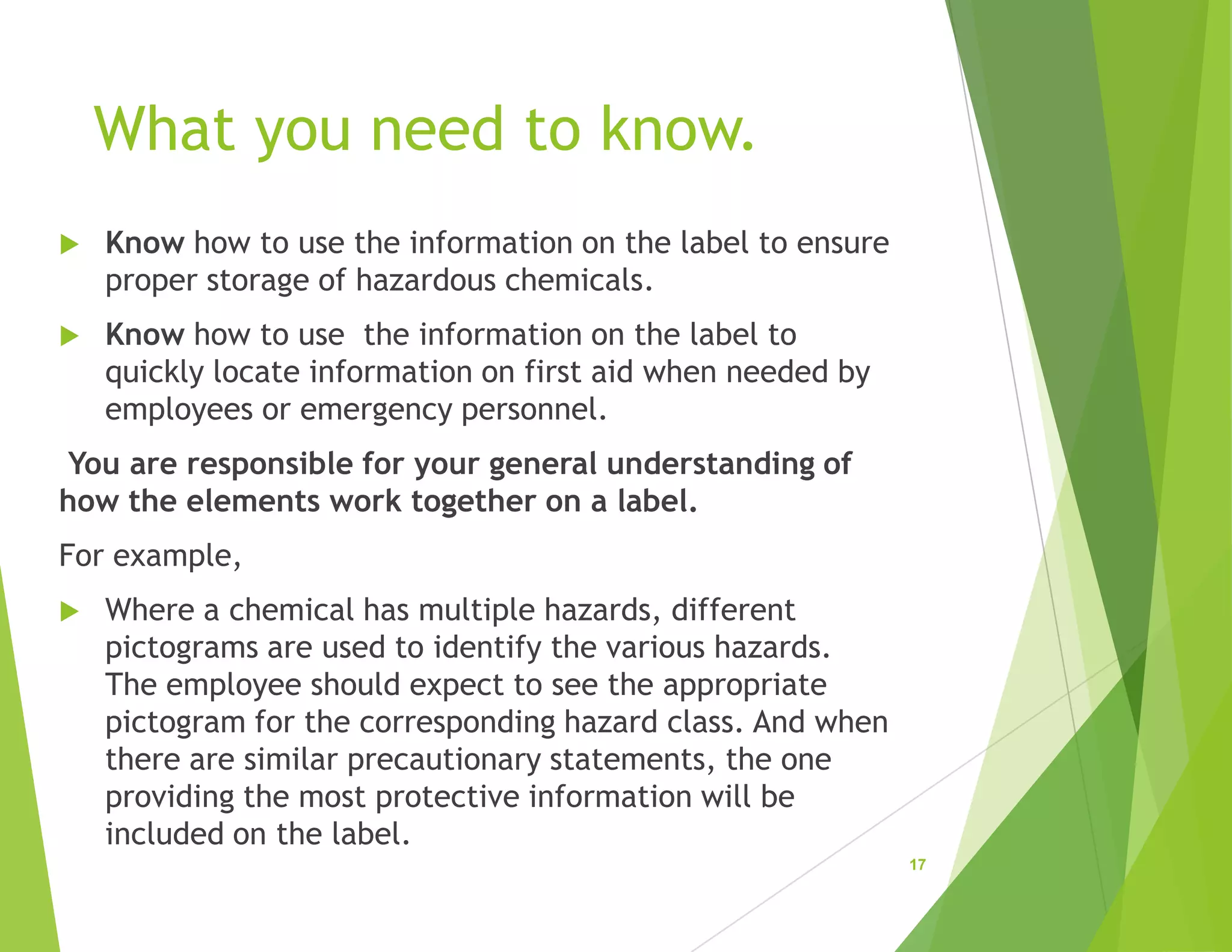 What you need to know.
 Know how to use the information on the label to ensure
proper storage of hazardous chemicals.
 Know how to use the information on the label to
quickly locate information on first aid when needed by
employees or emergency personnel.
You are responsible for your general understanding of
how the elements work together on a label.
For example,
 Where a chemical has multiple hazards, different
pictograms are used to identify the various hazards.
The employee should expect to see the appropriate
pictogram for the corresponding hazard class. And when
there are similar precautionary statements, the one
providing the most protective information will be
included on the label.
17
 