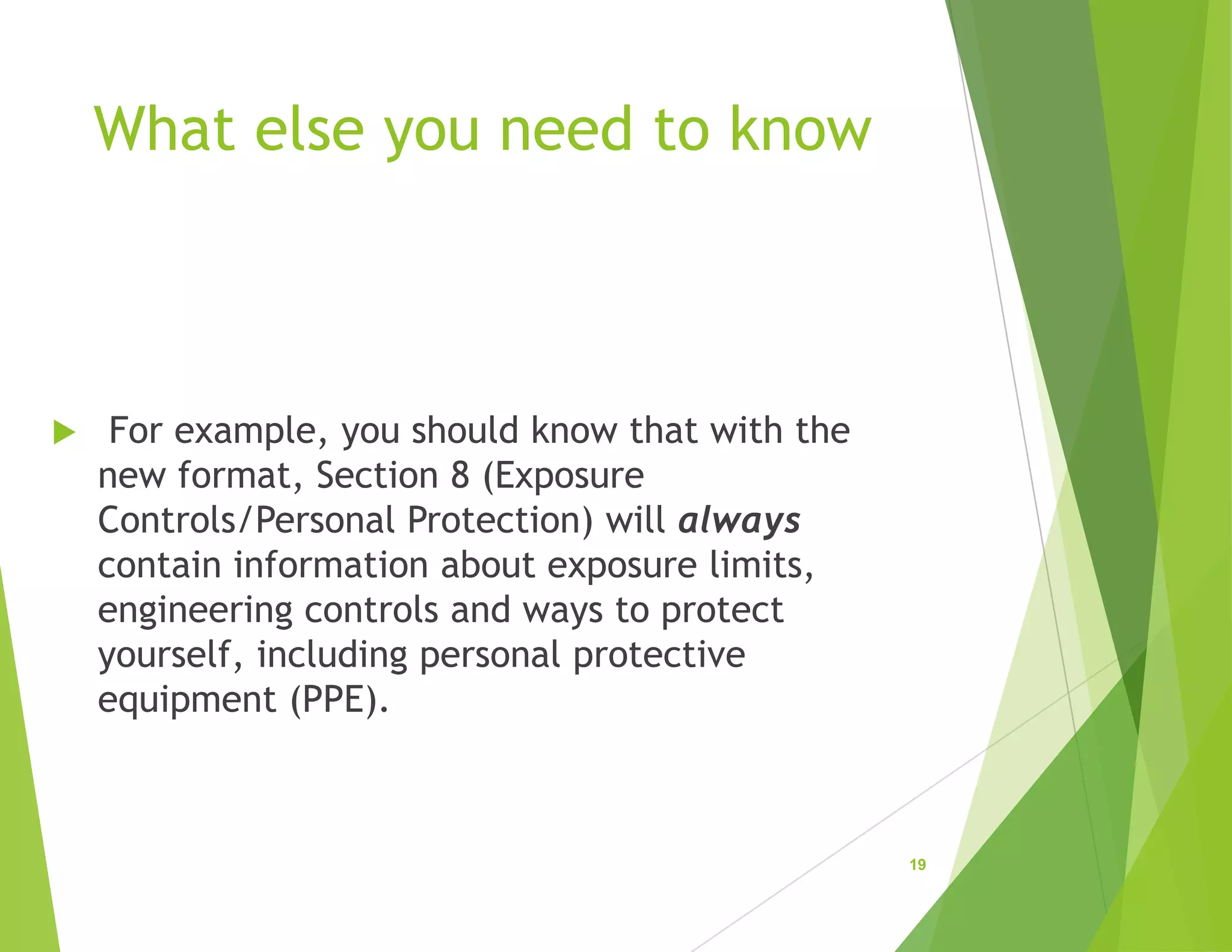 What else you need to know
 For example, you should know that with the
new format, Section 8 (Exposure
Controls/Personal Protection) will always
contain information about exposure limits,
engineering controls and ways to protect
yourself, including personal protective
equipment (PPE).
19
 