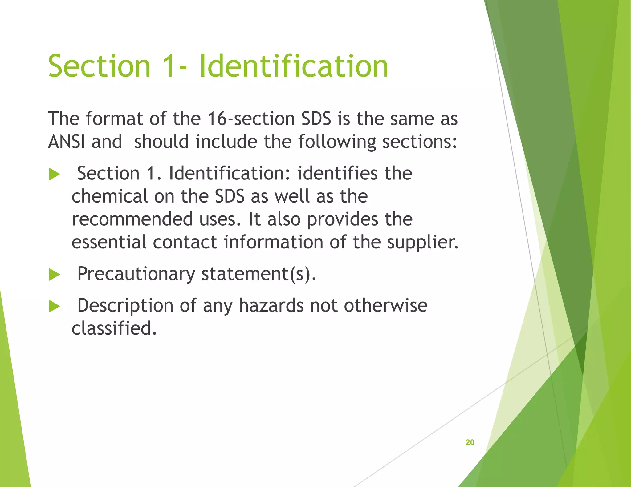 Section 1- Identification
The format of the 16-section SDS is the same as
ANSI and should include the following sections:
 Section 1. Identification: identifies the
chemical on the SDS as well as the
recommended uses. It also provides the
essential contact information of the supplier.
 Precautionary statement(s).
 Description of any hazards not otherwise
classified.
20
 