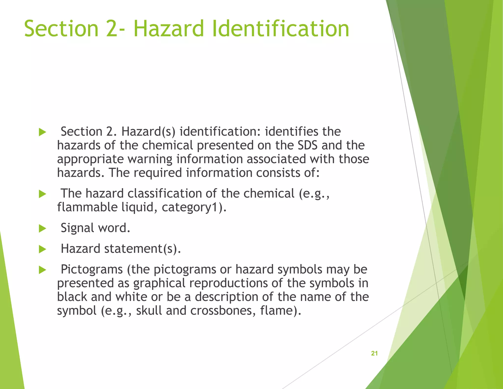 Section 2- Hazard Identification
 Section 2. Hazard(s) identification: identifies the
hazards of the chemical presented on the SDS and the
appropriate warning information associated with those
hazards. The required information consists of:
 The hazard classification of the chemical (e.g.,
flammable liquid, category1).
 Signal word.
 Hazard statement(s).
 Pictograms (the pictograms or hazard symbols may be
presented as graphical reproductions of the symbols in
black and white or be a description of the name of the
symbol (e.g., skull and crossbones, flame).
21
 