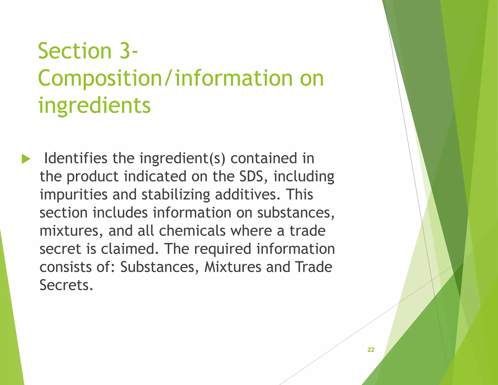 Section 3-
Composition/information on
ingredients
 Identifies the ingredient(s) contained in
the product indicated on the SDS, including
impurities and stabilizing additives. This
section includes information on substances,
mixtures, and all chemicals where a trade
secret is claimed. The required information
consists of: Substances, Mixtures and Trade
Secrets.
22
 