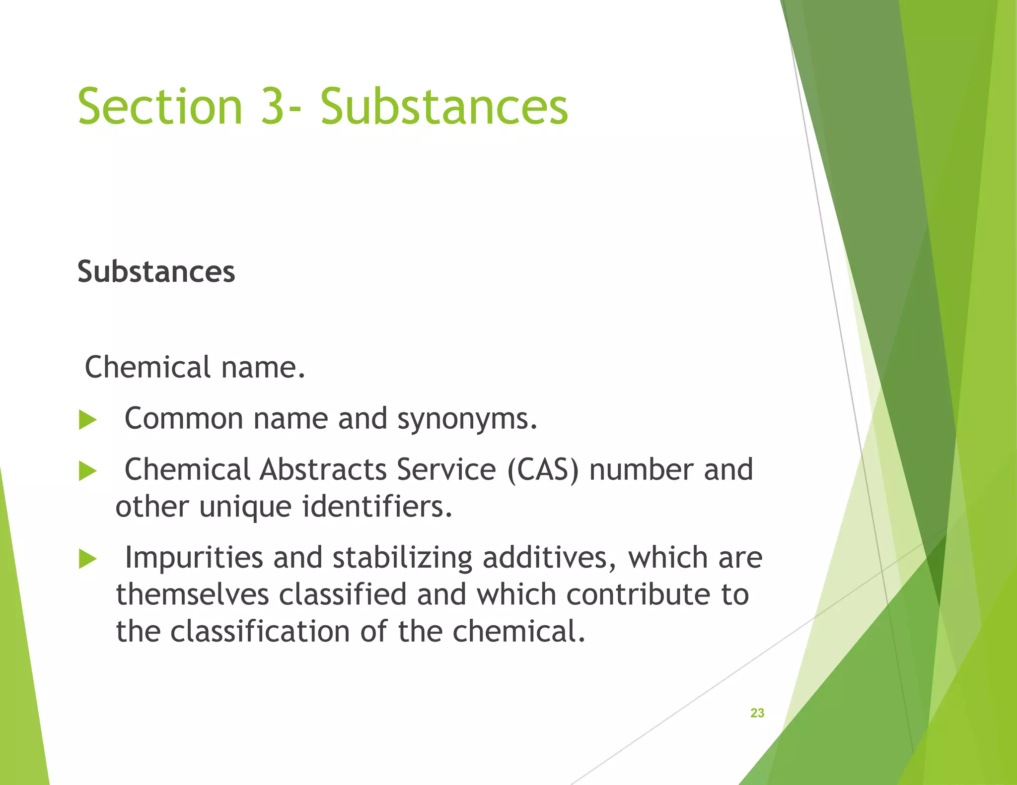 Section 3- Substances
Substances
Chemical name.
 Common name and synonyms.
 Chemical Abstracts Service (CAS) number and
other unique identifiers.
 Impurities and stabilizing additives, which are
themselves classified and which contribute to
the classification of the chemical.
23
 