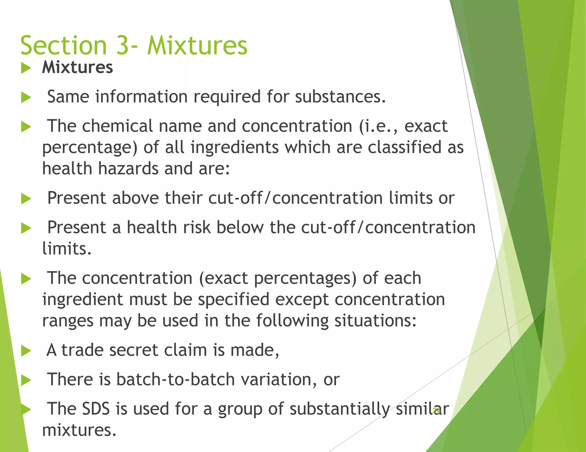 Section 3- Mixtures
 Mixtures
 Same information required for substances.
 The chemical name and concentration (i.e., exact
percentage) of all ingredients which are classified as
health hazards and are:
 Present above their cut-off/concentration limits or
 Present a health risk below the cut-off/concentration
limits.
 The concentration (exact percentages) of each
ingredient must be specified except concentration
ranges may be used in the following situations:
 A trade secret claim is made,
 There is batch-to-batch variation, or
 The SDS is used for a group of substantially similar
mixtures.
24
 