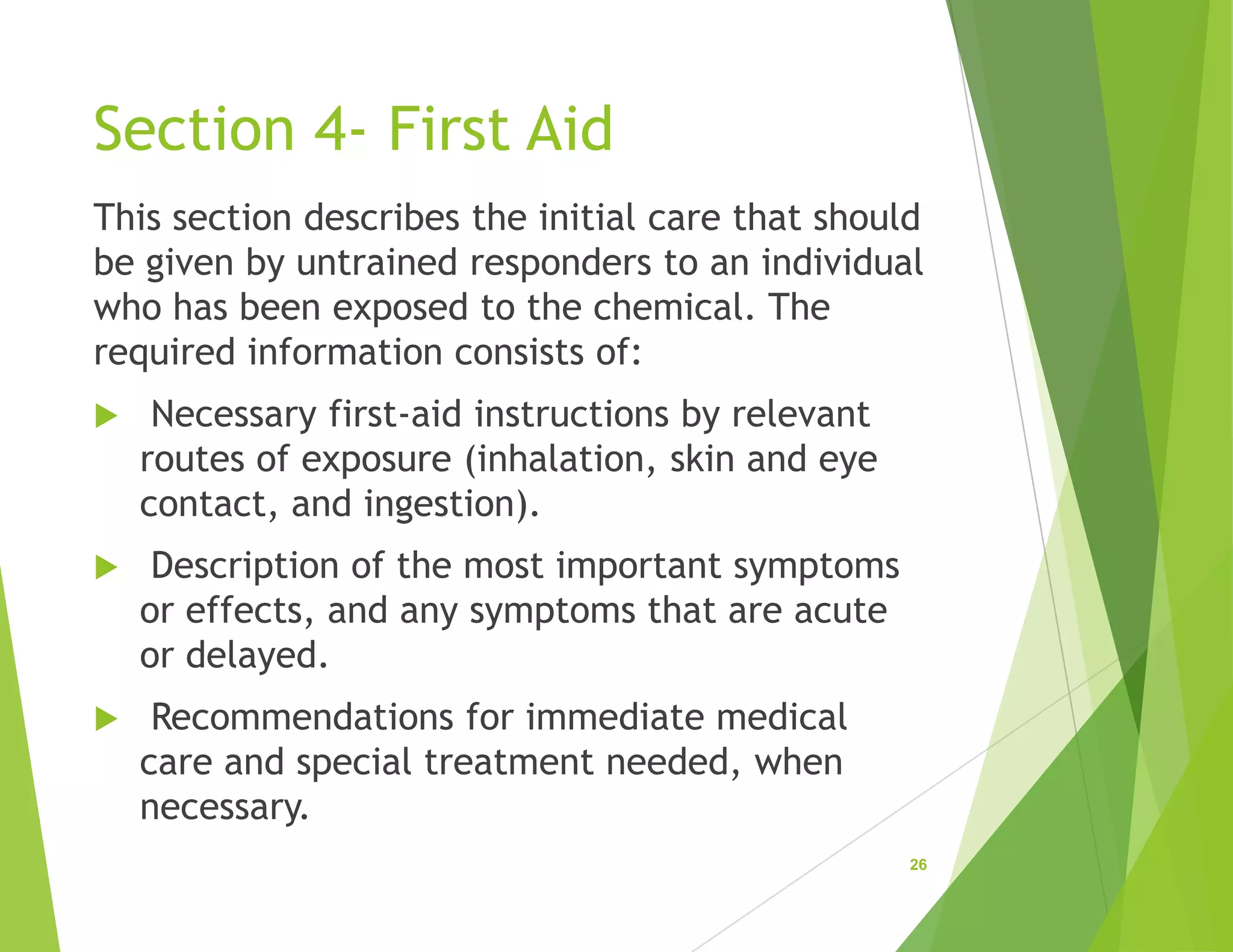 Section 4- First Aid
This section describes the initial care that should
be given by untrained responders to an individual
who has been exposed to the chemical. The
required information consists of:
 Necessary first-aid instructions by relevant
routes of exposure (inhalation, skin and eye
contact, and ingestion).
 Description of the most important symptoms
or effects, and any symptoms that are acute
or delayed.
 Recommendations for immediate medical
care and special treatment needed, when
necessary.
26
 