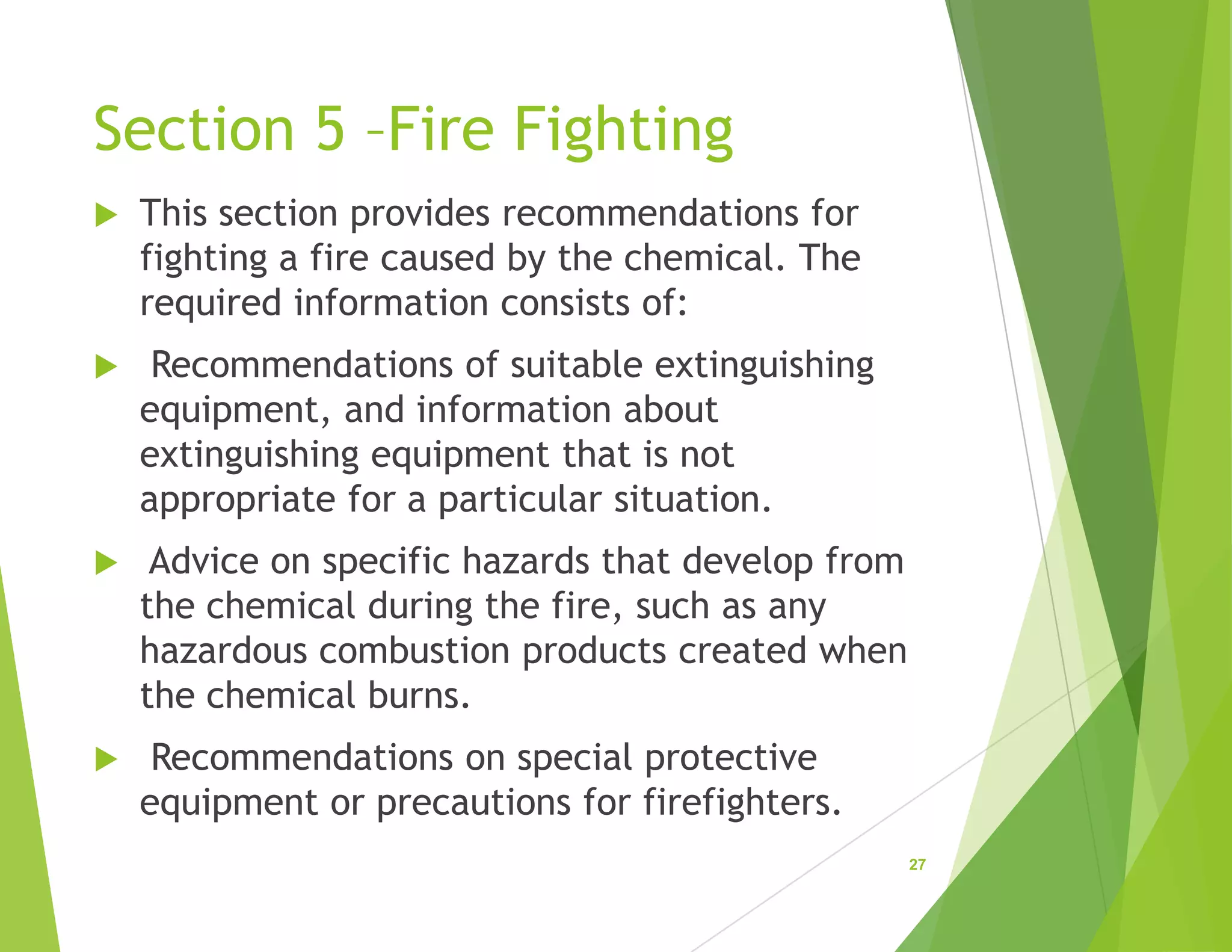 Section 5 –Fire Fighting
 This section provides recommendations for
fighting a fire caused by the chemical. The
required information consists of:
 Recommendations of suitable extinguishing
equipment, and information about
extinguishing equipment that is not
appropriate for a particular situation.
 Advice on specific hazards that develop from
the chemical during the fire, such as any
hazardous combustion products created when
the chemical burns.
 Recommendations on special protective
equipment or precautions for firefighters.
27
 