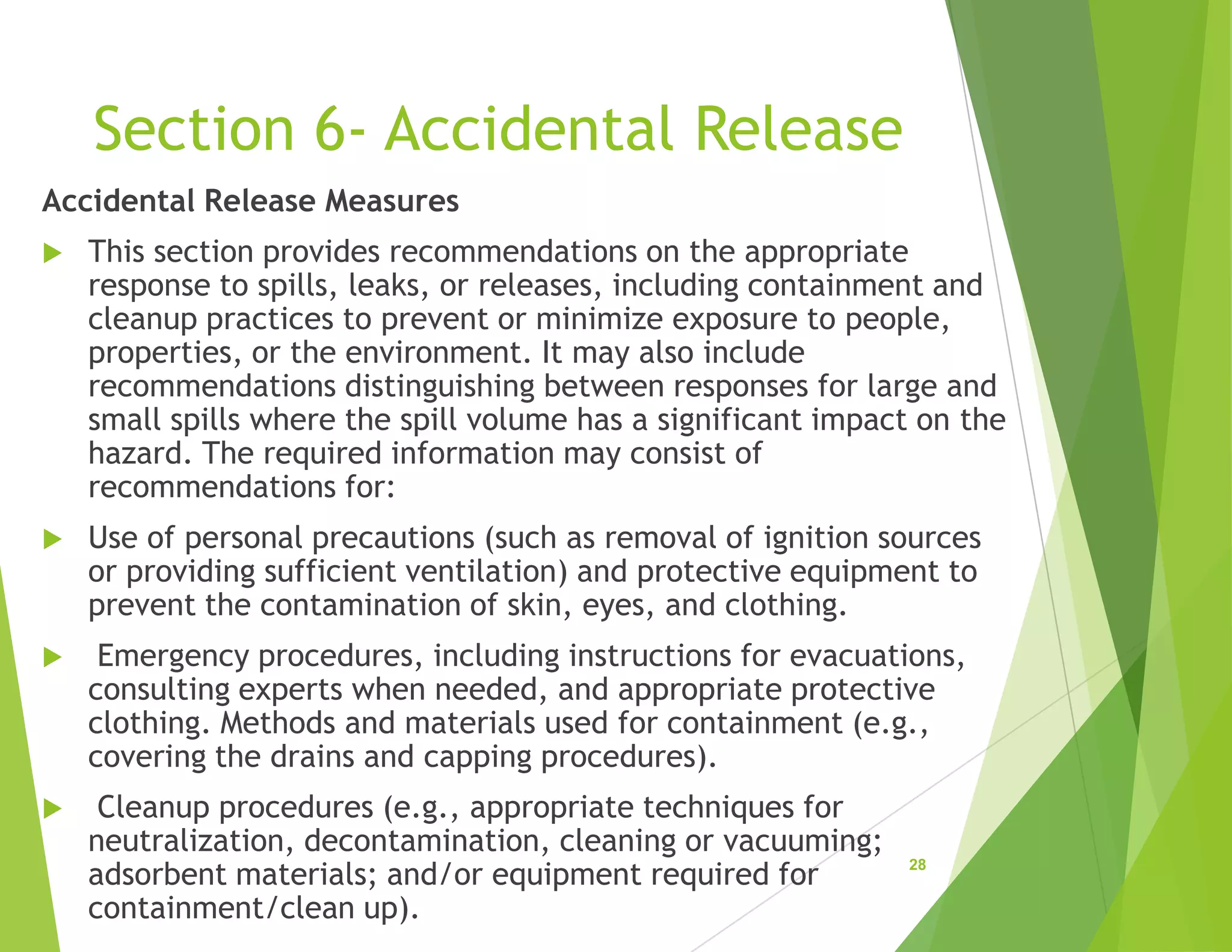 Section 6- Accidental Release
Accidental Release Measures
 This section provides recommendations on the appropriate
response to spills, leaks, or releases, including containment and
cleanup practices to prevent or minimize exposure to people,
properties, or the environment. It may also include
recommendations distinguishing between responses for large and
small spills where the spill volume has a significant impact on the
hazard. The required information may consist of
recommendations for:
 Use of personal precautions (such as removal of ignition sources
or providing sufficient ventilation) and protective equipment to
prevent the contamination of skin, eyes, and clothing.
 Emergency procedures, including instructions for evacuations,
consulting experts when needed, and appropriate protective
clothing. Methods and materials used for containment (e.g.,
covering the drains and capping procedures).
 Cleanup procedures (e.g., appropriate techniques for
neutralization, decontamination, cleaning or vacuuming;
adsorbent materials; and/or equipment required for
containment/clean up).
28
 