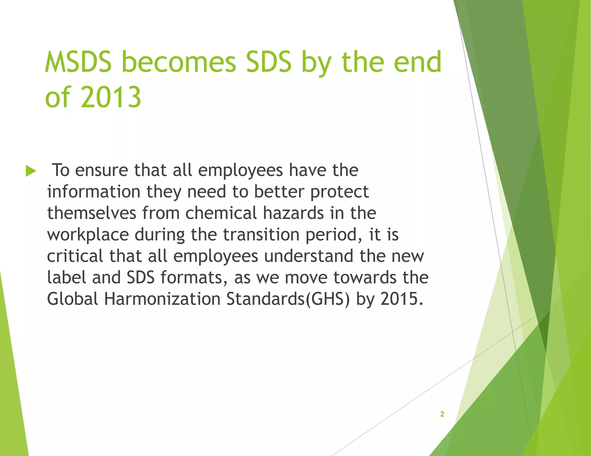 MSDS becomes SDS by the end
of 2013
 To ensure that all employees have the
information they need to better protect
themselves from chemical hazards in the
workplace during the transition period, it is
critical that all employees understand the new
label and SDS formats, as we move towards the
Global Harmonization Standards(GHS) by 2015.
2
 
