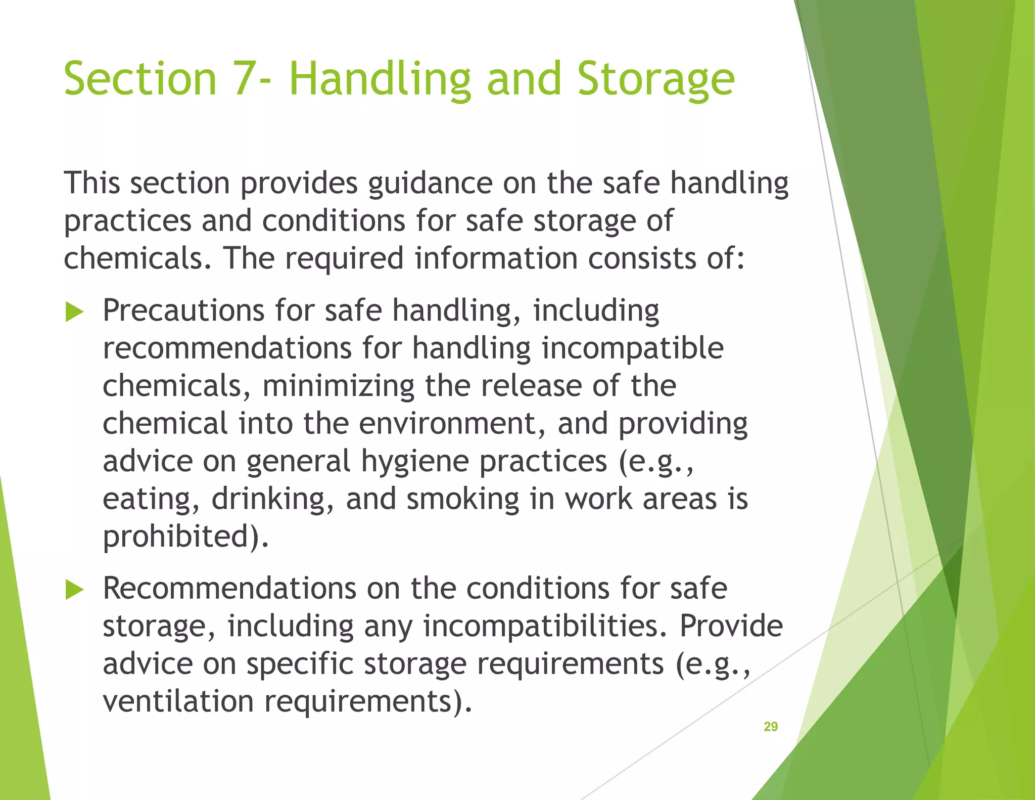 Section 7- Handling and Storage
This section provides guidance on the safe handling
practices and conditions for safe storage of
chemicals. The required information consists of:
 Precautions for safe handling, including
recommendations for handling incompatible
chemicals, minimizing the release of the
chemical into the environment, and providing
advice on general hygiene practices (e.g.,
eating, drinking, and smoking in work areas is
prohibited).
 Recommendations on the conditions for safe
storage, including any incompatibilities. Provide
advice on specific storage requirements (e.g.,
ventilation requirements).
29
 