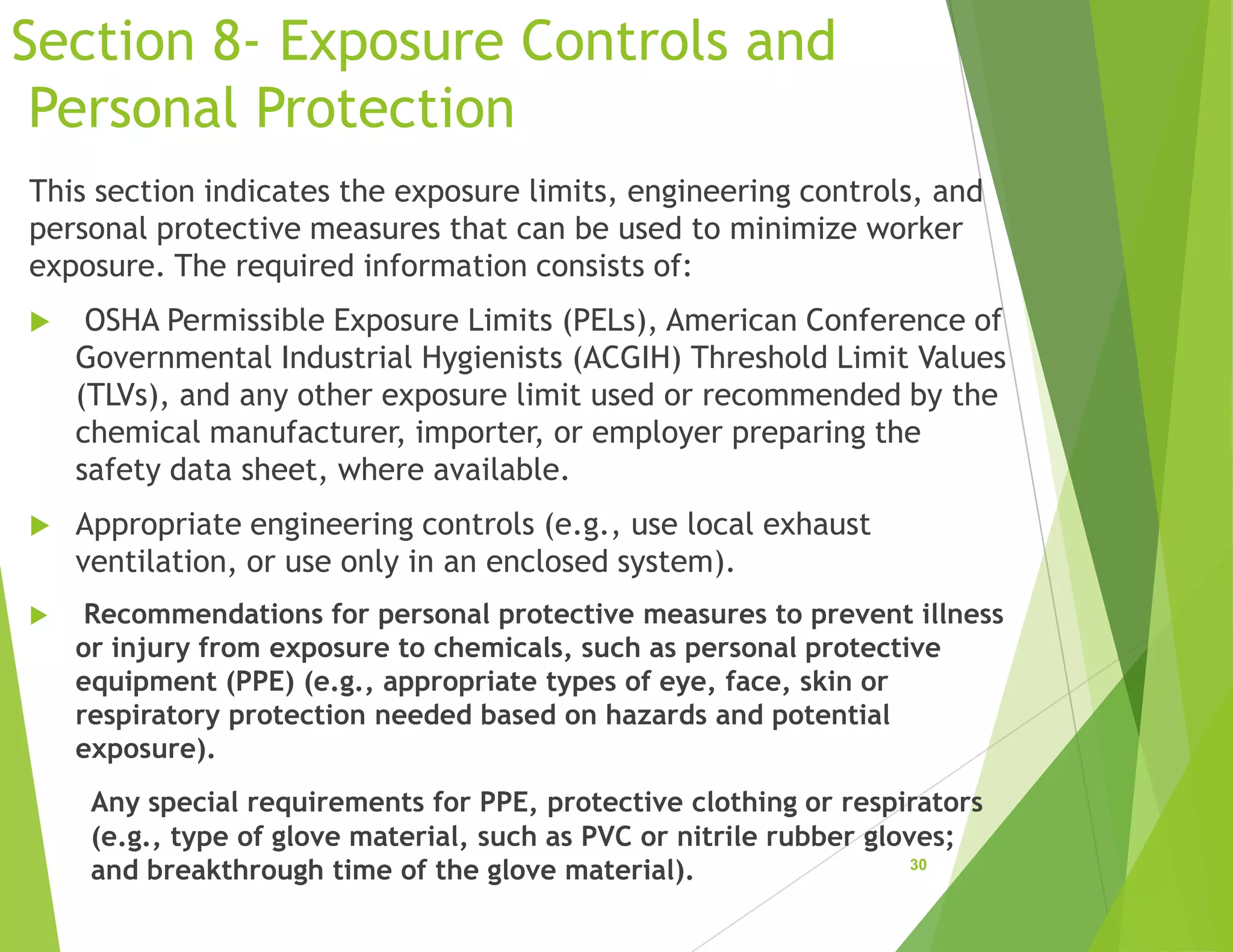 Section 8- Exposure Controls and
Personal Protection
This section indicates the exposure limits, engineering controls, and
personal protective measures that can be used to minimize worker
exposure. The required information consists of:
 OSHA Permissible Exposure Limits (PELs), American Conference of
Governmental Industrial Hygienists (ACGIH) Threshold Limit Values
(TLVs), and any other exposure limit used or recommended by the
chemical manufacturer, importer, or employer preparing the
safety data sheet, where available.
 Appropriate engineering controls (e.g., use local exhaust
ventilation, or use only in an enclosed system).
 Recommendations for personal protective measures to prevent illness
or injury from exposure to chemicals, such as personal protective
equipment (PPE) (e.g., appropriate types of eye, face, skin or
respiratory protection needed based on hazards and potential
exposure).
Any special requirements for PPE, protective clothing or respirators
(e.g., type of glove material, such as PVC or nitrile rubber gloves;
and breakthrough time of the glove material). 30
 
