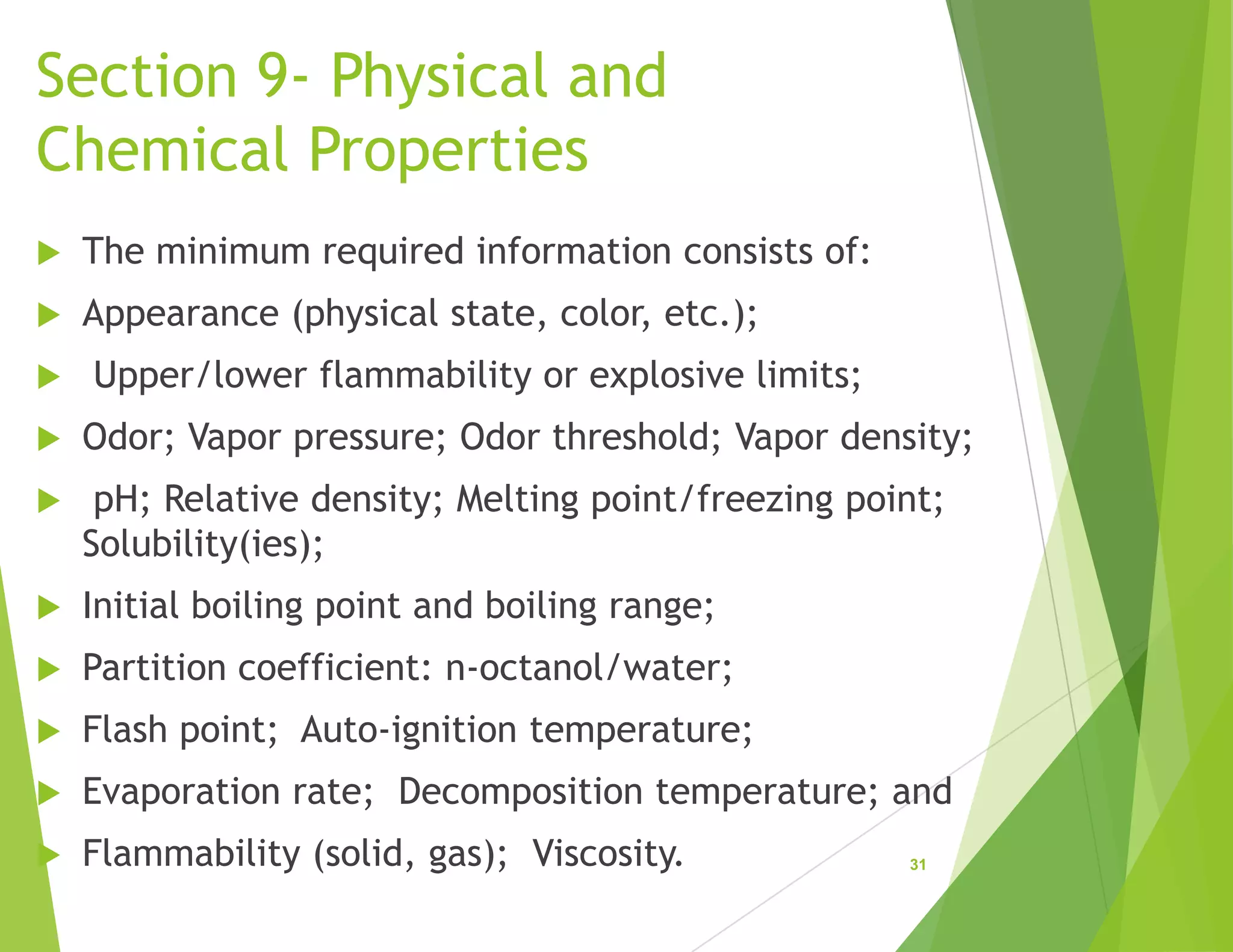 Section 9- Physical and
Chemical Properties
 The minimum required information consists of:
 Appearance (physical state, color, etc.);
 Upper/lower flammability or explosive limits;
 Odor; Vapor pressure; Odor threshold; Vapor density;
 pH; Relative density; Melting point/freezing point;
Solubility(ies);
 Initial boiling point and boiling range;
 Partition coefficient: n-octanol/water;
 Flash point; Auto-ignition temperature;
 Evaporation rate; Decomposition temperature; and
 Flammability (solid, gas); Viscosity. 31
 
