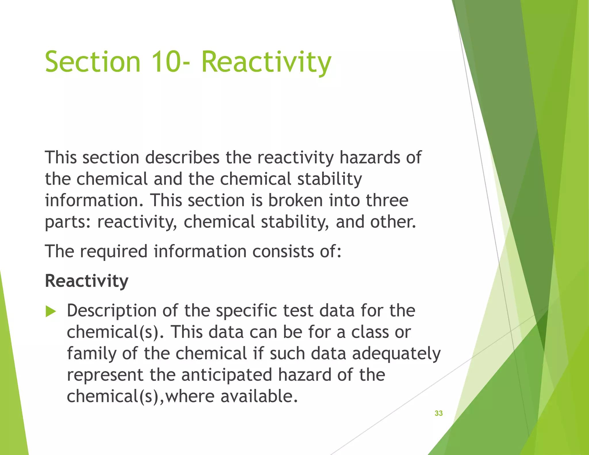 Section 10- Reactivity
This section describes the reactivity hazards of
the chemical and the chemical stability
information. This section is broken into three
parts: reactivity, chemical stability, and other.
The required information consists of:
Reactivity
 Description of the specific test data for the
chemical(s). This data can be for a class or
family of the chemical if such data adequately
represent the anticipated hazard of the
chemical(s),where available.
33
 