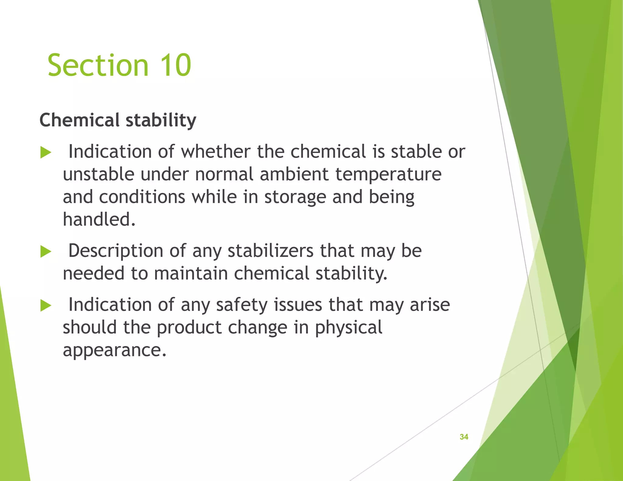 Section 10
Chemical stability
 Indication of whether the chemical is stable or
unstable under normal ambient temperature
and conditions while in storage and being
handled.
 Description of any stabilizers that may be
needed to maintain chemical stability.
 Indication of any safety issues that may arise
should the product change in physical
appearance.
34
 