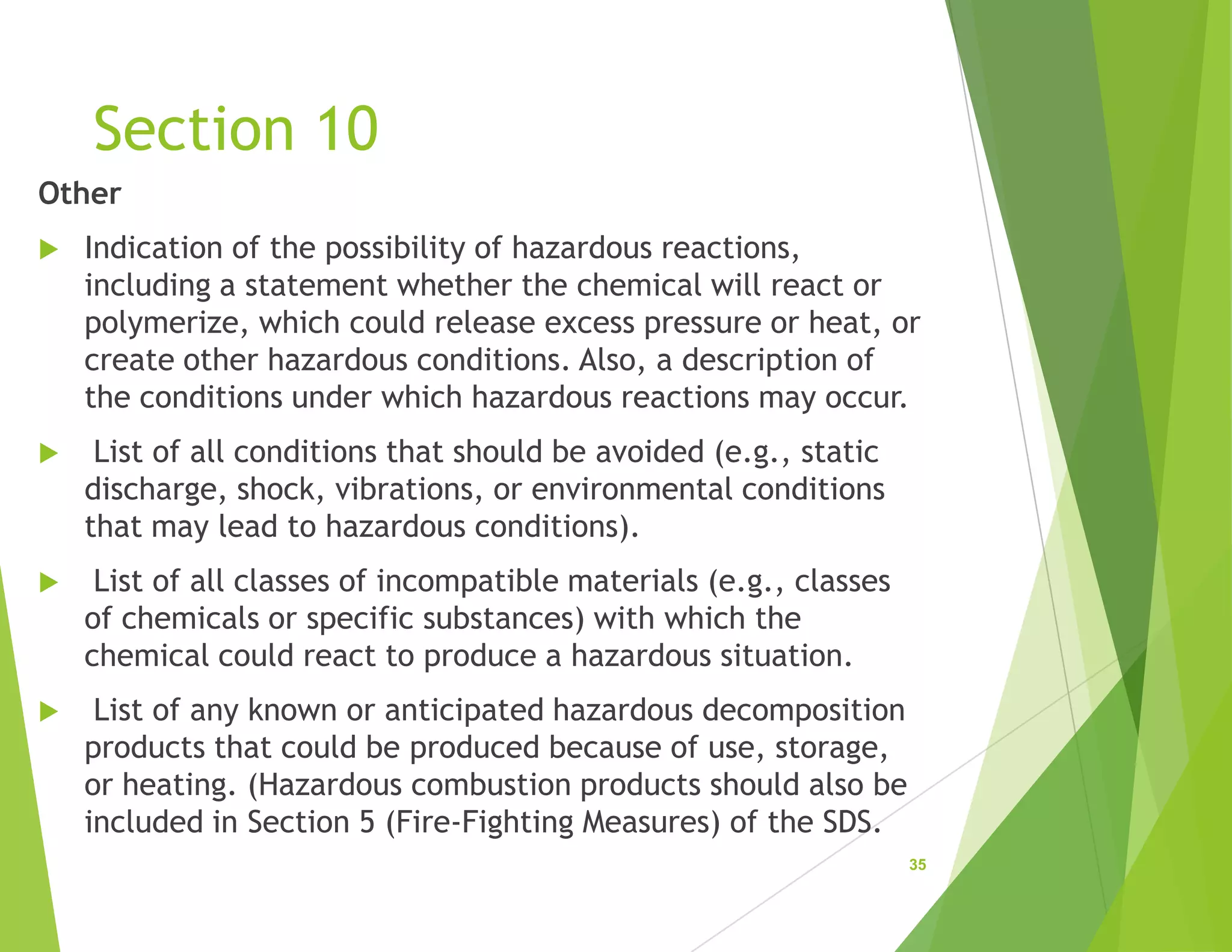 Section 10
Other
 Indication of the possibility of hazardous reactions,
including a statement whether the chemical will react or
polymerize, which could release excess pressure or heat, or
create other hazardous conditions. Also, a description of
the conditions under which hazardous reactions may occur.
 List of all conditions that should be avoided (e.g., static
discharge, shock, vibrations, or environmental conditions
that may lead to hazardous conditions).
 List of all classes of incompatible materials (e.g., classes
of chemicals or specific substances) with which the
chemical could react to produce a hazardous situation.
 List of any known or anticipated hazardous decomposition
products that could be produced because of use, storage,
or heating. (Hazardous combustion products should also be
included in Section 5 (Fire-Fighting Measures) of the SDS.
35
 