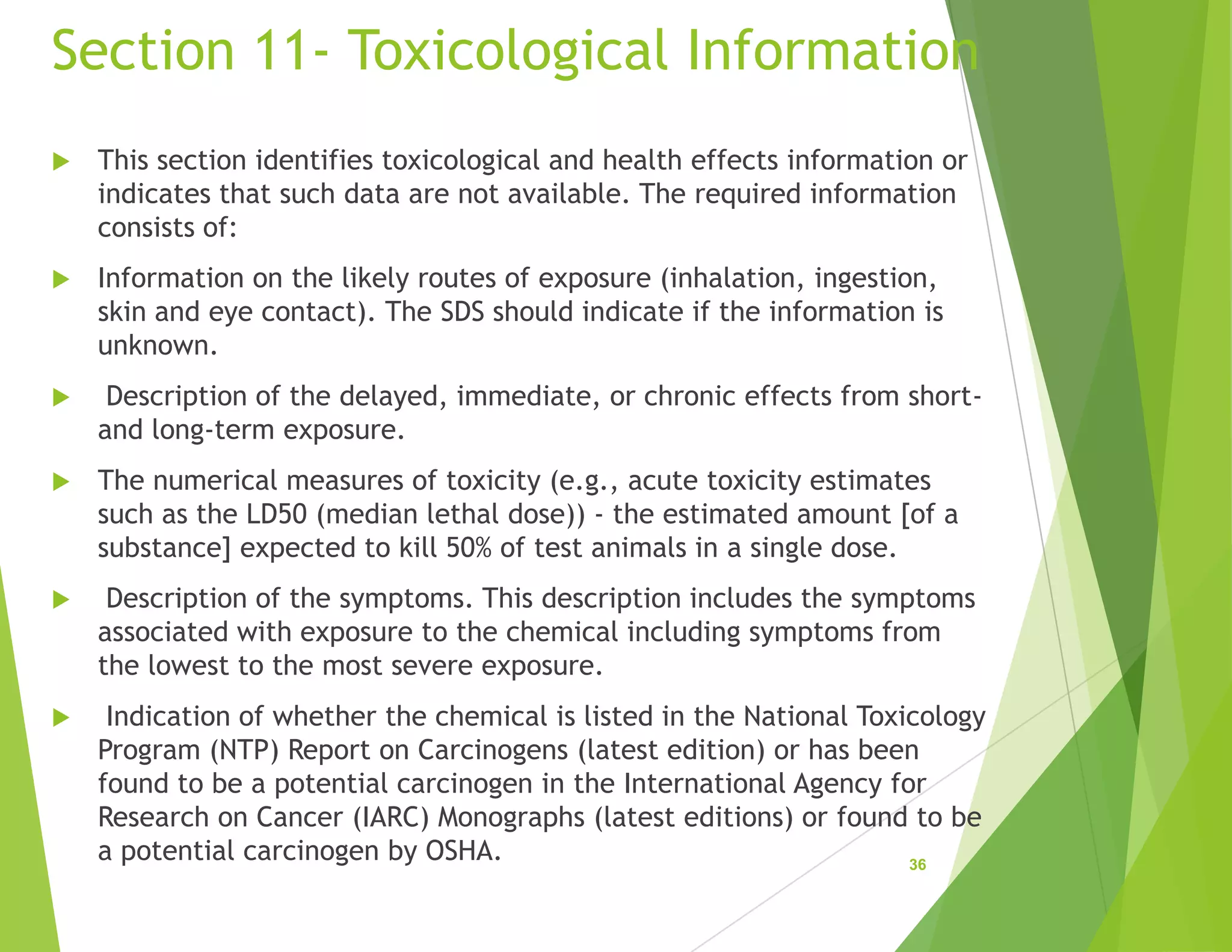 Section 11- Toxicological Information
 This section identifies toxicological and health effects information or
indicates that such data are not available. The required information
consists of:
 Information on the likely routes of exposure (inhalation, ingestion,
skin and eye contact). The SDS should indicate if the information is
unknown.
 Description of the delayed, immediate, or chronic effects from short-
and long-term exposure.
 The numerical measures of toxicity (e.g., acute toxicity estimates
such as the LD50 (median lethal dose)) - the estimated amount [of a
substance] expected to kill 50% of test animals in a single dose.
 Description of the symptoms. This description includes the symptoms
associated with exposure to the chemical including symptoms from
the lowest to the most severe exposure.
 Indication of whether the chemical is listed in the National Toxicology
Program (NTP) Report on Carcinogens (latest edition) or has been
found to be a potential carcinogen in the International Agency for
Research on Cancer (IARC) Monographs (latest editions) or found to be
a potential carcinogen by OSHA. 36
 